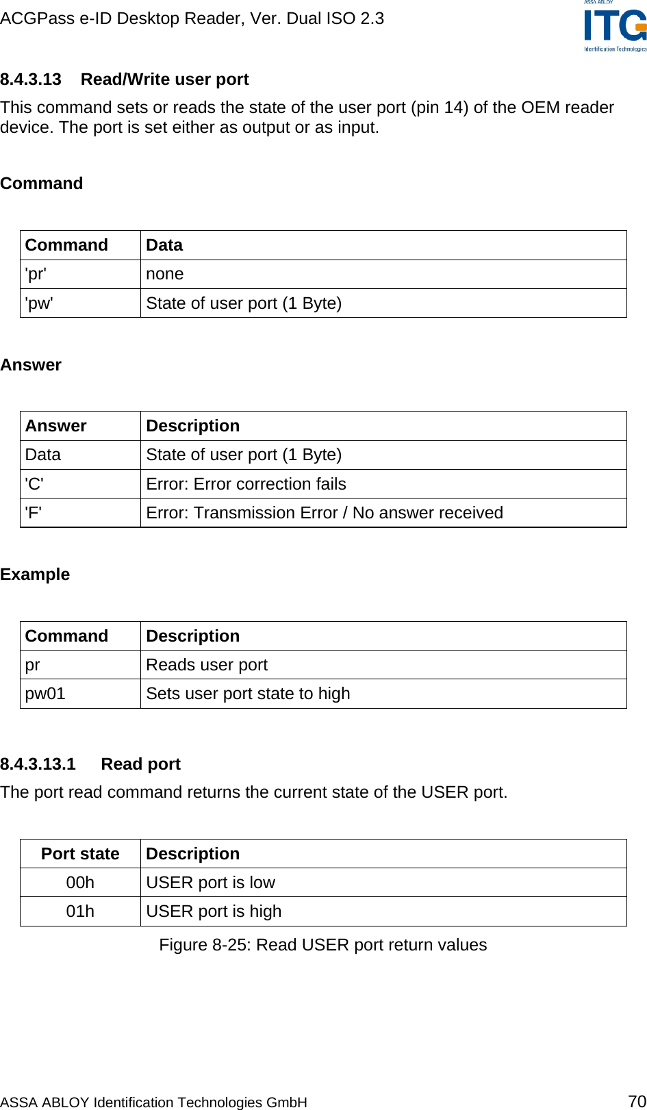 ACGPass e-ID Desktop Reader, Ver. Dual ISO 2.3    8.4.3.13  Read/Write user port This command sets or reads the state of the user port (pin 14) of the OEM reader device. The port is set either as output or as input.  Command  Command Data &apos;pr&apos; none &apos;pw&apos;  State of user port (1 Byte)  Answer  Answer Description Data  State of user port (1 Byte) &apos;C&apos;  Error: Error correction fails &apos;F&apos;  Error: Transmission Error / No answer received  Example  Command Description pr  Reads user port pw01  Sets user port state to high  8.4.3.13.1 Read port The port read command returns the current state of the USER port.  Port state  Description 00h  USER port is low 01h  USER port is high Figure 8-25: Read USER port return values  ASSA ABLOY Identification Technologies GmbH 70 