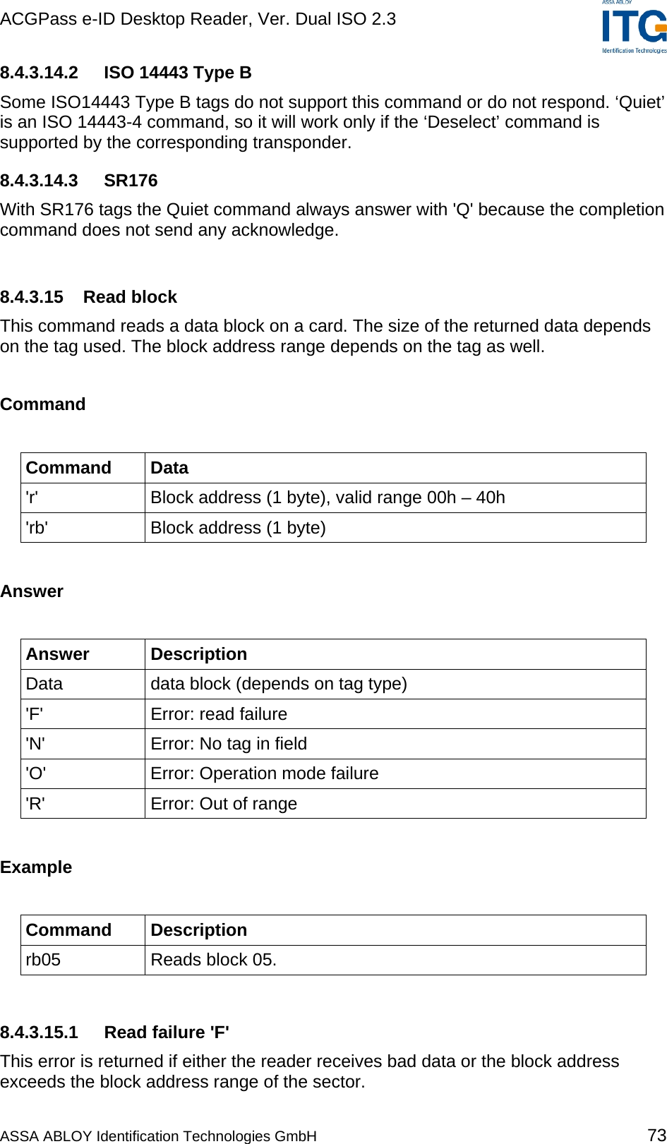 ACGPass e-ID Desktop Reader, Ver. Dual ISO 2.3    8.4.3.14.2  ISO 14443 Type B Some ISO14443 Type B tags do not support this command or do not respond. ‘Quiet’ is an ISO 14443-4 command, so it will work only if the ‘Deselect’ command is supported by the corresponding transponder. 8.4.3.14.3 SR176 With SR176 tags the Quiet command always answer with &apos;Q&apos; because the completion command does not send any acknowledge.   8.4.3.15 Read block This command reads a data block on a card. The size of the returned data depends on the tag used. The block address range depends on the tag as well.  Command  Command Data &apos;r&apos;  Block address (1 byte), valid range 00h – 40h &apos;rb&apos;  Block address (1 byte)  Answer  Answer Description Data  data block (depends on tag type) &apos;F&apos;  Error: read failure &apos;N&apos;  Error: No tag in field &apos;O&apos;  Error: Operation mode failure &apos;R&apos;  Error: Out of range  Example  Command Description rb05  Reads block 05.  8.4.3.15.1  Read failure &apos;F&apos; This error is returned if either the reader receives bad data or the block address exceeds the block address range of the sector. ASSA ABLOY Identification Technologies GmbH 73 
