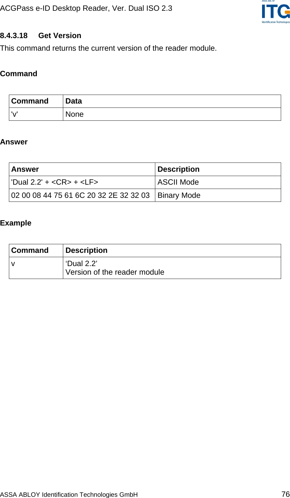 ACGPass e-ID Desktop Reader, Ver. Dual ISO 2.3    8.4.3.18   Get Version This command returns the current version of the reader module.  Command  Command Data &apos;v&apos; None  Answer  Answer Description &apos;Dual 2.2&apos; + &lt;CR&gt; + &lt;LF&gt;  ASCII Mode 02 00 08 44 75 61 6C 20 32 2E 32 32 03  Binary Mode  Example  Command Description v ‘Dual 2.2’ Version of the reader module  ASSA ABLOY Identification Technologies GmbH 76 