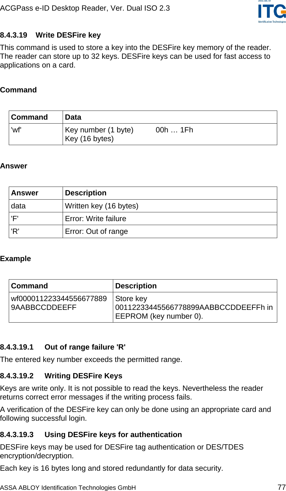 ACGPass e-ID Desktop Reader, Ver. Dual ISO 2.3    8.4.3.19  Write DESFire key This command is used to store a key into the DESFire key memory of the reader. The reader can store up to 32 keys. DESFire keys can be used for fast access to applications on a card.  Command  Command Data &apos;wf&apos;  Key number (1 byte)  00h … 1Fh Key (16 bytes)  Answer  Answer Description data  Written key (16 bytes) &apos;F&apos; Error: Write failure &apos;R&apos;  Error: Out of range  Example  Command Description wf0000112233445566778899AABBCCDDEEFF  Store key 00112233445566778899AABBCCDDEEFFh in EEPROM (key number 0).  8.4.3.19.1  Out of range failure &apos;R&apos; The entered key number exceeds the permitted range.  8.4.3.19.2  Writing DESFire Keys Keys are write only. It is not possible to read the keys. Nevertheless the reader returns correct error messages if the writing process fails. A verification of the DESFire key can only be done using an appropriate card and following successful login. 8.4.3.19.3 Using DESFire keys for authentication DESFire keys may be used for DESFire tag authentication or DES/TDES encryption/decryption. Each key is 16 bytes long and stored redundantly for data security. ASSA ABLOY Identification Technologies GmbH 77 