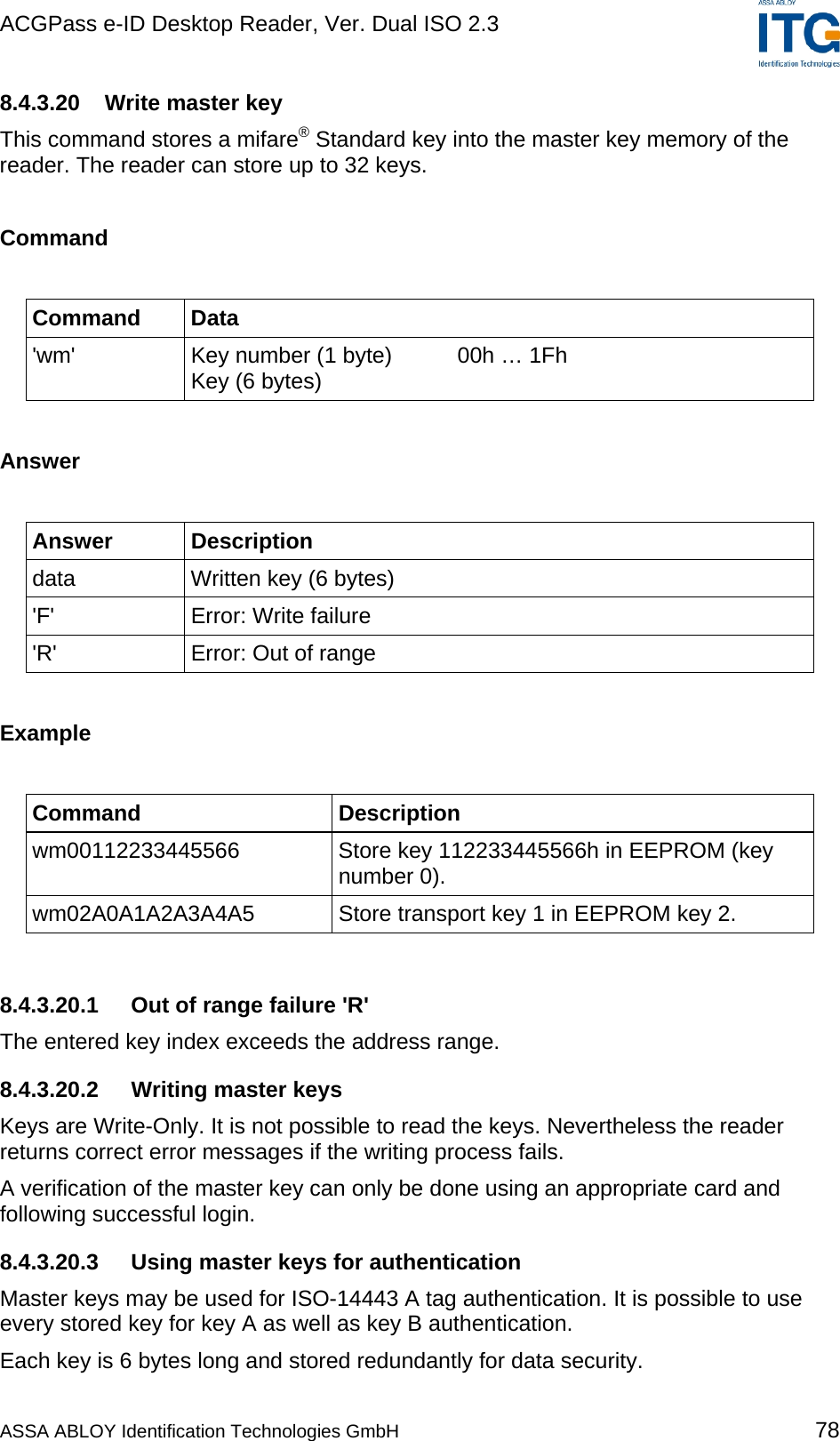 ACGPass e-ID Desktop Reader, Ver. Dual ISO 2.3    8.4.3.20 Write master key This command stores a mifare® Standard key into the master key memory of the reader. The reader can store up to 32 keys.  Command  Command Data &apos;wm&apos;  Key number (1 byte)  00h … 1Fh Key (6 bytes)  Answer  Answer Description data  Written key (6 bytes) &apos;F&apos; Error: Write failure &apos;R&apos;  Error: Out of range  Example  Command Description wm00112233445566 Store key 112233445566h in EEPROM (key number 0). wm02A0A1A2A3A4A5  Store transport key 1 in EEPROM key 2.  8.4.3.20.1  Out of range failure &apos;R&apos; The entered key index exceeds the address range. 8.4.3.20.2 Writing master keys Keys are Write-Only. It is not possible to read the keys. Nevertheless the reader returns correct error messages if the writing process fails. A verification of the master key can only be done using an appropriate card and following successful login. 8.4.3.20.3 Using master keys for authentication Master keys may be used for ISO-14443 A tag authentication. It is possible to use every stored key for key A as well as key B authentication. Each key is 6 bytes long and stored redundantly for data security. ASSA ABLOY Identification Technologies GmbH 78 