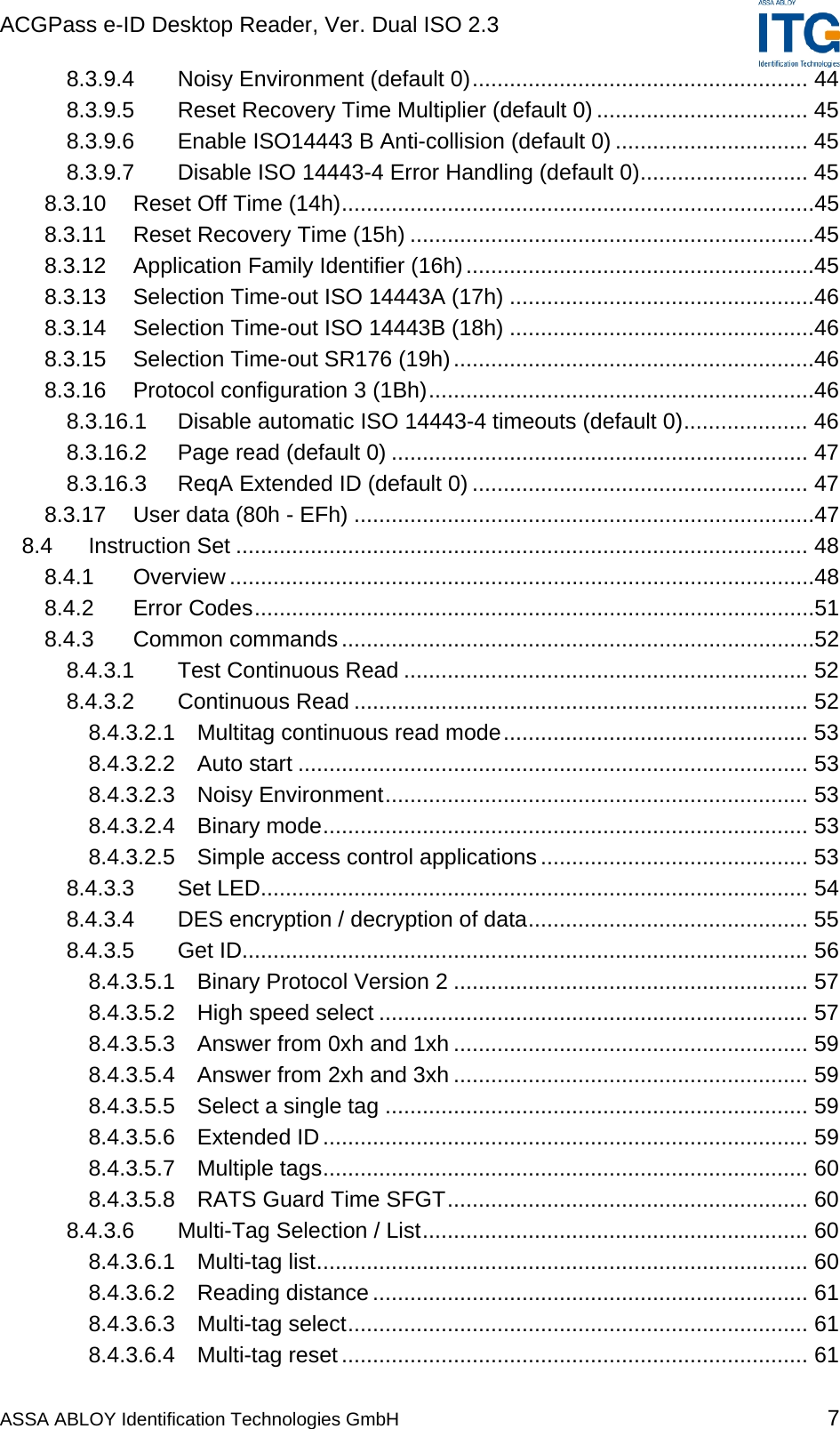 ACGPass e-ID Desktop Reader, Ver. Dual ISO 2.3    ASSA ABLOY Identification Technologies GmbH 7 8.3.9.4 Noisy Environment (default 0)...................................................... 44 8.3.9.5 Reset Recovery Time Multiplier (default 0) .................................. 45 8.3.9.6 Enable ISO14443 B Anti-collision (default 0) ............................... 45 8.3.9.7 Disable ISO 14443-4 Error Handling (default 0)........................... 45 8.3.10 Reset Off Time (14h)............................................................................45 8.3.11 Reset Recovery Time (15h) .................................................................45 8.3.12 Application Family Identifier (16h)........................................................45 8.3.13 Selection Time-out ISO 14443A (17h) .................................................46 8.3.14 Selection Time-out ISO 14443B (18h) .................................................46 8.3.15 Selection Time-out SR176 (19h)..........................................................46 8.3.16 Protocol configuration 3 (1Bh)..............................................................46 8.3.16.1 Disable automatic ISO 14443-4 timeouts (default 0).................... 46 8.3.16.2 Page read (default 0) ................................................................... 47 8.3.16.3 ReqA Extended ID (default 0) ...................................................... 47 8.3.17 User data (80h - EFh) ..........................................................................47 8.4 Instruction Set ............................................................................................ 48 8.4.1 Overview ..............................................................................................48 8.4.2 Error Codes..........................................................................................51 8.4.3 Common commands............................................................................52 8.4.3.1 Test Continuous Read ................................................................. 52 8.4.3.2 Continuous Read ......................................................................... 52 8.4.3.2.1 Multitag continuous read mode................................................. 53 8.4.3.2.2 Auto start .................................................................................. 53 8.4.3.2.3 Noisy Environment.................................................................... 53 8.4.3.2.4 Binary mode.............................................................................. 53 8.4.3.2.5 Simple access control applications ........................................... 53 8.4.3.3 Set LED........................................................................................ 54 8.4.3.4 DES encryption / decryption of data............................................. 55 8.4.3.5 Get ID........................................................................................... 56 8.4.3.5.1 Binary Protocol Version 2 ......................................................... 57 8.4.3.5.2 High speed select ..................................................................... 57 8.4.3.5.3 Answer from 0xh and 1xh ......................................................... 59 8.4.3.5.4 Answer from 2xh and 3xh ......................................................... 59 8.4.3.5.5 Select a single tag .................................................................... 59 8.4.3.5.6 Extended ID.............................................................................. 59 8.4.3.5.7 Multiple tags.............................................................................. 60 8.4.3.5.8 RATS Guard Time SFGT.......................................................... 60 8.4.3.6 Multi-Tag Selection / List.............................................................. 60 8.4.3.6.1 Multi-tag list............................................................................... 60 8.4.3.6.2 Reading distance ...................................................................... 61 8.4.3.6.3 Multi-tag select.......................................................................... 61 8.4.3.6.4 Multi-tag reset........................................................................... 61 
