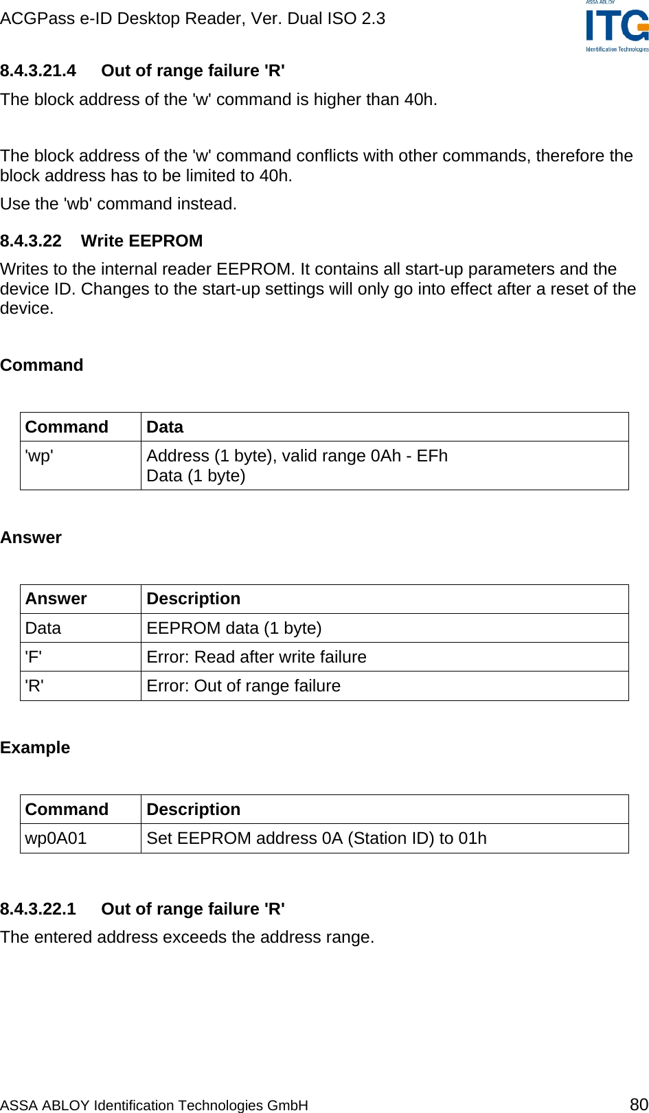 ACGPass e-ID Desktop Reader, Ver. Dual ISO 2.3    8.4.3.21.4  Out of range failure &apos;R&apos; The block address of the &apos;w&apos; command is higher than 40h.  The block address of the &apos;w&apos; command conflicts with other commands, therefore the block address has to be limited to 40h. Use the &apos;wb&apos; command instead. 8.4.3.22 Write EEPROM Writes to the internal reader EEPROM. It contains all start-up parameters and the device ID. Changes to the start-up settings will only go into effect after a reset of the device.  Command  Command Data &apos;wp&apos;  Address (1 byte), valid range 0Ah - EFh Data (1 byte)  Answer  Answer Description Data  EEPROM data (1 byte) &apos;F&apos;  Error: Read after write failure &apos;R&apos;  Error: Out of range failure  Example  Command Description wp0A01  Set EEPROM address 0A (Station ID) to 01h  8.4.3.22.1  Out of range failure &apos;R&apos; The entered address exceeds the address range. ASSA ABLOY Identification Technologies GmbH 80 
