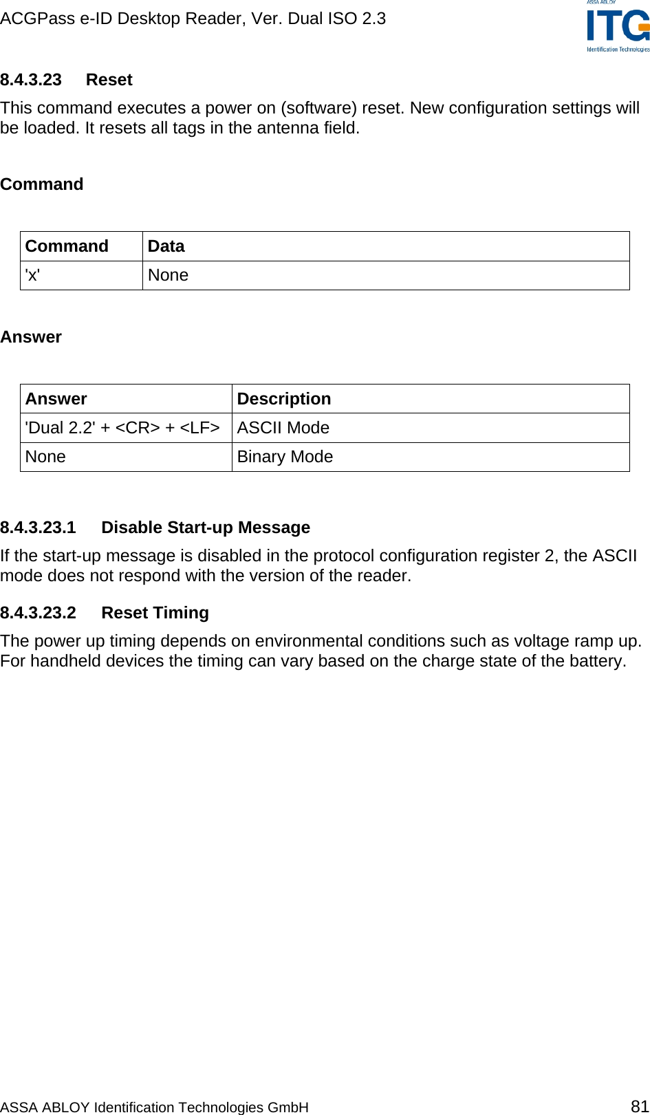ACGPass e-ID Desktop Reader, Ver. Dual ISO 2.3    8.4.3.23  Reset This command executes a power on (software) reset. New configuration settings will be loaded. It resets all tags in the antenna field.  Command  Command Data &apos;x&apos; None  Answer  Answer Description &apos;Dual 2.2&apos; + &lt;CR&gt; + &lt;LF&gt;  ASCII Mode None Binary Mode  8.4.3.23.1  Disable Start-up Message If the start-up message is disabled in the protocol configuration register 2, the ASCII mode does not respond with the version of the reader. 8.4.3.23.2 Reset Timing The power up timing depends on environmental conditions such as voltage ramp up. For handheld devices the timing can vary based on the charge state of the battery. ASSA ABLOY Identification Technologies GmbH 81 