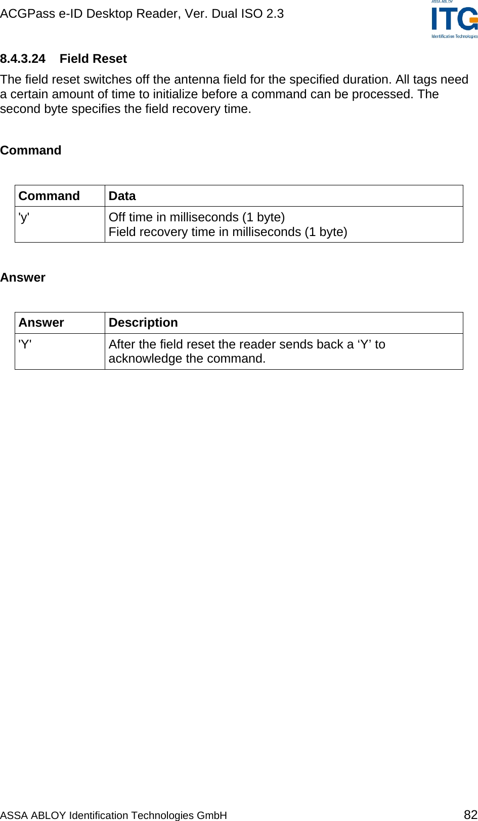 ACGPass e-ID Desktop Reader, Ver. Dual ISO 2.3    8.4.3.24 Field Reset The field reset switches off the antenna field for the specified duration. All tags need a certain amount of time to initialize before a command can be processed. The second byte specifies the field recovery time.  Command  Command Data &apos;y&apos;  Off time in milliseconds (1 byte) Field recovery time in milliseconds (1 byte)  Answer  Answer Description &apos;Y&apos;  After the field reset the reader sends back a ‘Y’ to acknowledge the command.  ASSA ABLOY Identification Technologies GmbH 82 