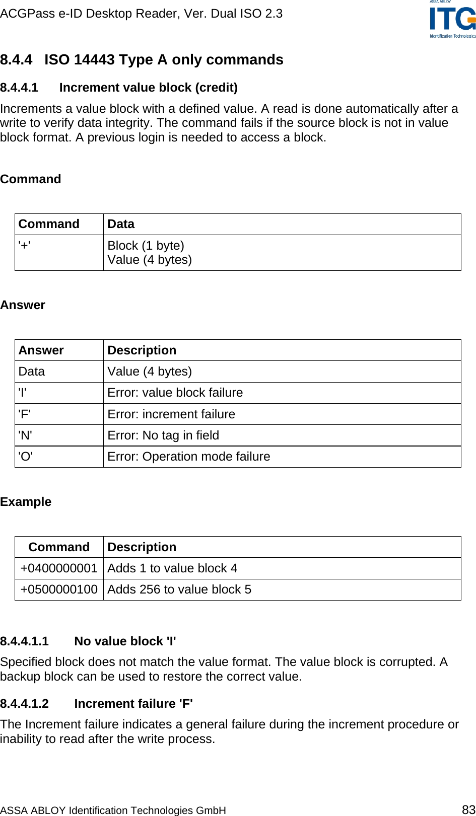 ACGPass e-ID Desktop Reader, Ver. Dual ISO 2.3    8.4.4  ISO 14443 Type A only commands 8.4.4.1  Increment value block (credit) Increments a value block with a defined value. A read is done automatically after a write to verify data integrity. The command fails if the source block is not in value block format. A previous login is needed to access a block.  Command  Command Data &apos;+&apos;  Block (1 byte) Value (4 bytes)  Answer  Answer Description Data  Value (4 bytes) &apos;I&apos;  Error: value block failure &apos;F&apos;  Error: increment failure &apos;N&apos;  Error: No tag in field &apos;O&apos;  Error: Operation mode failure  Example  Command Description +0400000001  Adds 1 to value block 4 +0500000100  Adds 256 to value block 5  8.4.4.1.1  No value block &apos;I&apos; Specified block does not match the value format. The value block is corrupted. A backup block can be used to restore the correct value. 8.4.4.1.2  Increment failure &apos;F&apos; The Increment failure indicates a general failure during the increment procedure or inability to read after the write process. ASSA ABLOY Identification Technologies GmbH 83 