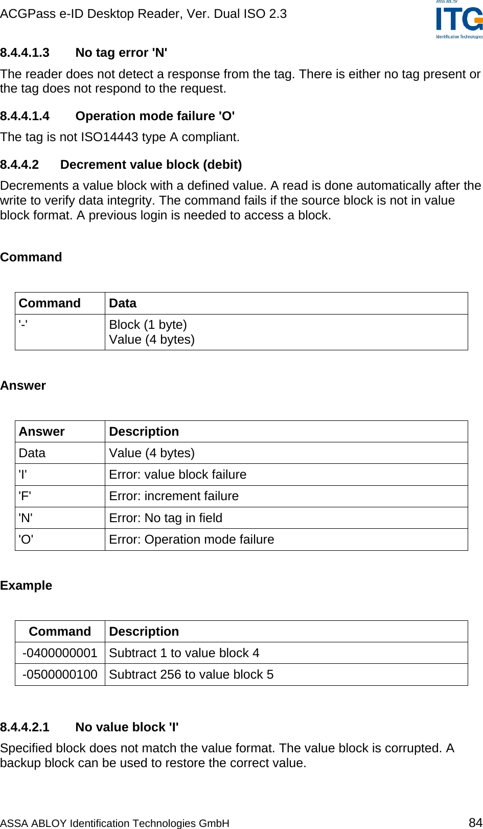 ACGPass e-ID Desktop Reader, Ver. Dual ISO 2.3    8.4.4.1.3  No tag error &apos;N&apos; The reader does not detect a response from the tag. There is either no tag present or the tag does not respond to the request. 8.4.4.1.4  Operation mode failure &apos;O&apos; The tag is not ISO14443 type A compliant. 8.4.4.2  Decrement value block (debit) Decrements a value block with a defined value. A read is done automatically after the write to verify data integrity. The command fails if the source block is not in value block format. A previous login is needed to access a block.  Command  Command Data &apos;-&apos;  Block (1 byte)  Value (4 bytes)  Answer  Answer Description Data  Value (4 bytes) &apos;I&apos;  Error: value block failure &apos;F&apos;  Error: increment failure &apos;N&apos;  Error: No tag in field &apos;O&apos;  Error: Operation mode failure  Example  Command Description -0400000001  Subtract 1 to value block 4 -0500000100  Subtract 256 to value block 5  8.4.4.2.1  No value block &apos;I&apos; Specified block does not match the value format. The value block is corrupted. A backup block can be used to restore the correct value. ASSA ABLOY Identification Technologies GmbH 84 