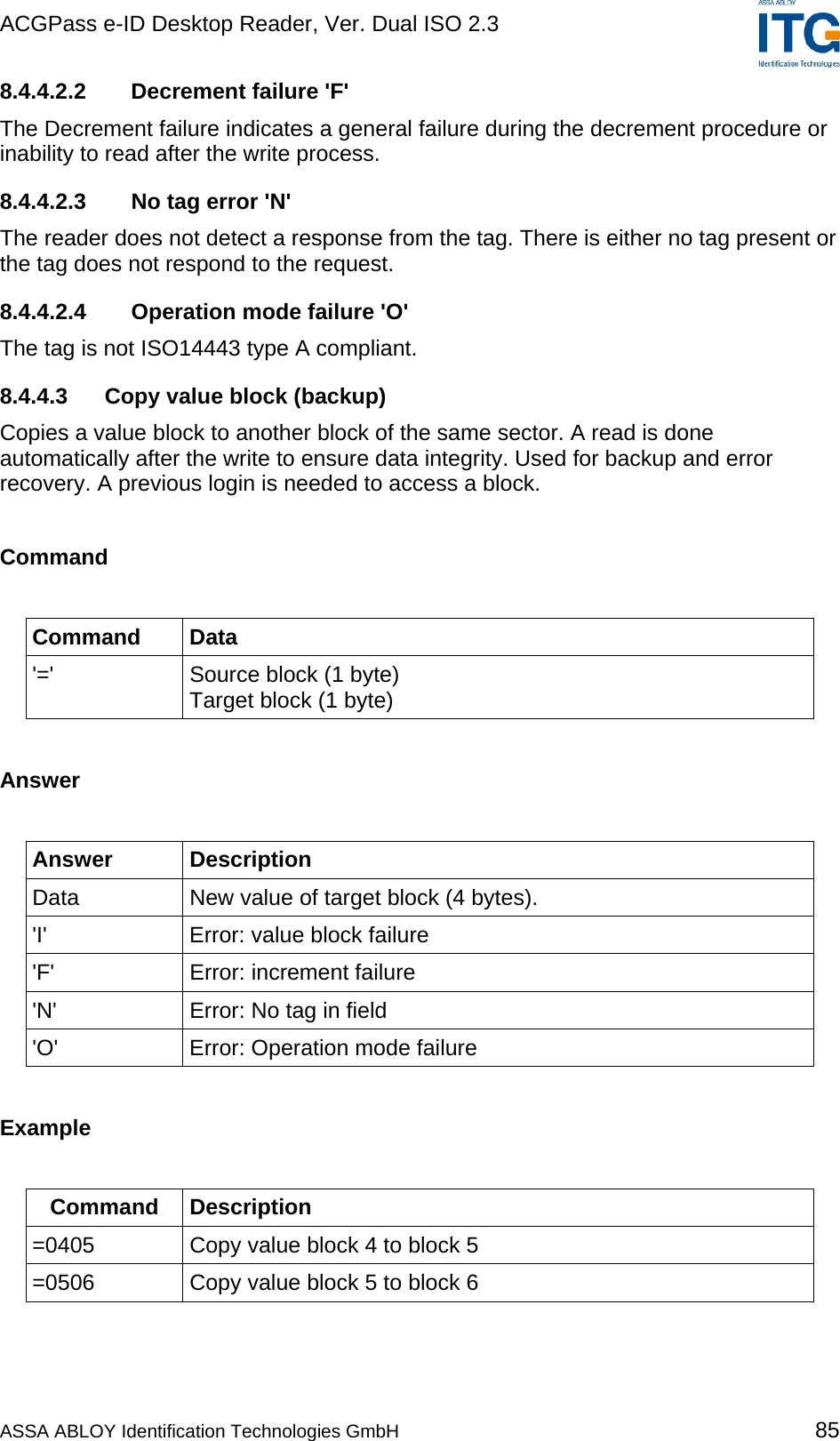 ACGPass e-ID Desktop Reader, Ver. Dual ISO 2.3    8.4.4.2.2 Decrement failure &apos;F&apos; The Decrement failure indicates a general failure during the decrement procedure or inability to read after the write process. 8.4.4.2.3  No tag error &apos;N&apos; The reader does not detect a response from the tag. There is either no tag present or the tag does not respond to the request. 8.4.4.2.4  Operation mode failure &apos;O&apos; The tag is not ISO14443 type A compliant. 8.4.4.3  Copy value block (backup) Copies a value block to another block of the same sector. A read is done automatically after the write to ensure data integrity. Used for backup and error recovery. A previous login is needed to access a block.  Command  Command Data &apos;=&apos;  Source block (1 byte)  Target block (1 byte)  Answer  Answer Description Data  New value of target block (4 bytes). &apos;I&apos;  Error: value block failure &apos;F&apos;  Error: increment failure &apos;N&apos;  Error: No tag in field &apos;O&apos;  Error: Operation mode failure  Example  Command Description =0405  Copy value block 4 to block 5 =0506  Copy value block 5 to block 6  ASSA ABLOY Identification Technologies GmbH 85 
