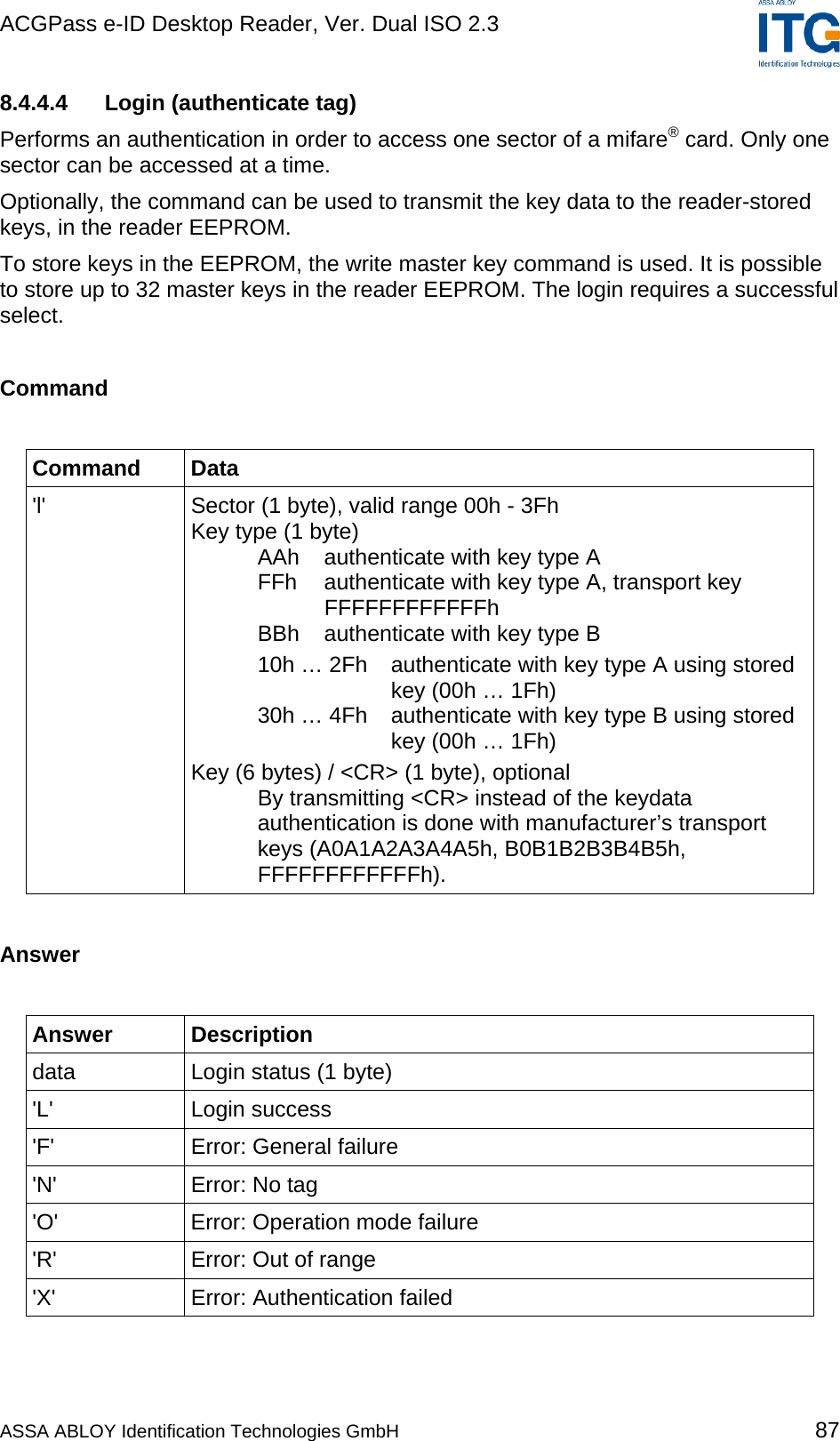 ACGPass e-ID Desktop Reader, Ver. Dual ISO 2.3    8.4.4.4  Login (authenticate tag) Performs an authentication in order to access one sector of a mifare® card. Only one sector can be accessed at a time. Optionally, the command can be used to transmit the key data to the reader-stored keys, in the reader EEPROM. To store keys in the EEPROM, the write master key command is used. It is possible to store up to 32 master keys in the reader EEPROM. The login requires a successful select.  Command  Command Data &apos;l&apos;  Sector (1 byte), valid range 00h - 3Fh Key type (1 byte)    AAh  authenticate with key type A   FFh  authenticate with key type A, transport key   FFFFFFFFFFFFh   BBh  authenticate with key type B   10h … 2Fh  authenticate with key type A using stored    key (00h … 1Fh)   30h … 4Fh  authenticate with key type B using stored    key (00h … 1Fh) Key (6 bytes) / &lt;CR&gt; (1 byte), optional   By transmitting &lt;CR&gt; instead of the keydata   authentication is done with manufacturer’s transport    keys (A0A1A2A3A4A5h, B0B1B2B3B4B5h,  FFFFFFFFFFFFh).  Answer  Answer Description data  Login status (1 byte) &apos;L&apos; Login success &apos;F&apos; Error: General failure &apos;N&apos; Error: No tag &apos;O&apos;  Error: Operation mode failure &apos;R&apos;  Error: Out of range &apos;X&apos;  Error: Authentication failed  ASSA ABLOY Identification Technologies GmbH 87 