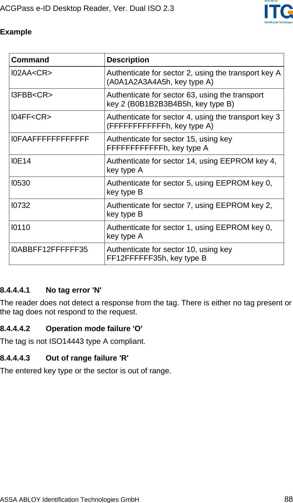 ACGPass e-ID Desktop Reader, Ver. Dual ISO 2.3    Example  Command Description l02AA&lt;CR&gt;  Authenticate for sector 2, using the transport key A (A0A1A2A3A4A5h, key type A) l3FBB&lt;CR&gt;  Authenticate for sector 63, using the transport key 2 (B0B1B2B3B4B5h, key type B) l04FF&lt;CR&gt;  Authenticate for sector 4, using the transport key 3 (FFFFFFFFFFFFh, key type A) l0FAAFFFFFFFFFFFF  Authenticate for sector 15, using key  FFFFFFFFFFFFh, key type A l0E14  Authenticate for sector 14, using EEPROM key 4, key type A l0530  Authenticate for sector 5, using EEPROM key 0, key type B l0732  Authenticate for sector 7, using EEPROM key 2, key type B l0110  Authenticate for sector 1, using EEPROM key 0, key type A l0ABBFF12FFFFFF35  Authenticate for sector 10, using key FF12FFFFFF35h, key type B  8.4.4.4.1  No tag error &apos;N&apos; The reader does not detect a response from the tag. There is either no tag present or the tag does not respond to the request. 8.4.4.4.2  Operation mode failure &apos;O&apos; The tag is not ISO14443 type A compliant. 8.4.4.4.3  Out of range failure &apos;R&apos; The entered key type or the sector is out of range. ASSA ABLOY Identification Technologies GmbH 88 