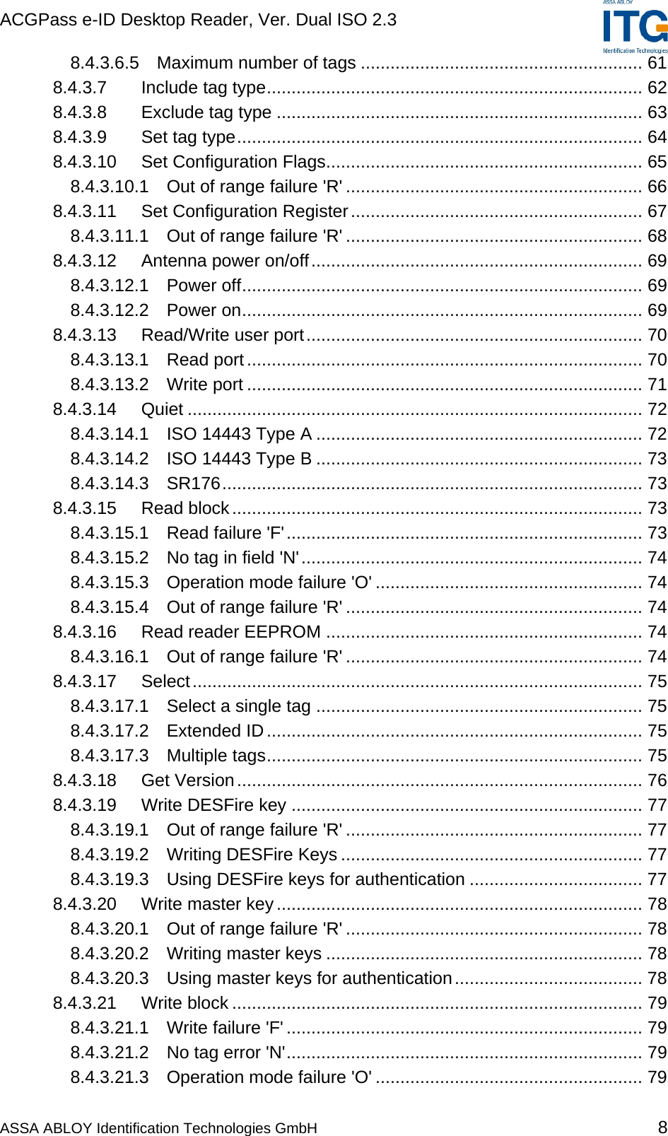 ACGPass e-ID Desktop Reader, Ver. Dual ISO 2.3    ASSA ABLOY Identification Technologies GmbH 8 8.4.3.6.5 Maximum number of tags ......................................................... 61 8.4.3.7 Include tag type............................................................................ 62 8.4.3.8 Exclude tag type .......................................................................... 63 8.4.3.9 Set tag type.................................................................................. 64 8.4.3.10 Set Configuration Flags................................................................ 65 8.4.3.10.1 Out of range failure &apos;R&apos; ............................................................ 66 8.4.3.11 Set Configuration Register........................................................... 67 8.4.3.11.1 Out of range failure &apos;R&apos; ............................................................ 68 8.4.3.12 Antenna power on/off................................................................... 69 8.4.3.12.1 Power off................................................................................. 69 8.4.3.12.2 Power on................................................................................. 69 8.4.3.13 Read/Write user port.................................................................... 70 8.4.3.13.1 Read port................................................................................ 70 8.4.3.13.2 Write port ................................................................................ 71 8.4.3.14 Quiet ............................................................................................ 72 8.4.3.14.1 ISO 14443 Type A .................................................................. 72 8.4.3.14.2 ISO 14443 Type B .................................................................. 73 8.4.3.14.3 SR176..................................................................................... 73 8.4.3.15 Read block................................................................................... 73 8.4.3.15.1 Read failure &apos;F&apos;........................................................................ 73 8.4.3.15.2 No tag in field &apos;N&apos;..................................................................... 74 8.4.3.15.3 Operation mode failure &apos;O&apos; ...................................................... 74 8.4.3.15.4 Out of range failure &apos;R&apos; ............................................................ 74 8.4.3.16 Read reader EEPROM ................................................................ 74 8.4.3.16.1 Out of range failure &apos;R&apos; ............................................................ 74 8.4.3.17 Select........................................................................................... 75 8.4.3.17.1 Select a single tag .................................................................. 75 8.4.3.17.2 Extended ID............................................................................ 75 8.4.3.17.3 Multiple tags............................................................................ 75 8.4.3.18 Get Version.................................................................................. 76 8.4.3.19 Write DESFire key ....................................................................... 77 8.4.3.19.1 Out of range failure &apos;R&apos; ............................................................ 77 8.4.3.19.2 Writing DESFire Keys ............................................................. 77 8.4.3.19.3 Using DESFire keys for authentication ................................... 77 8.4.3.20 Write master key.......................................................................... 78 8.4.3.20.1 Out of range failure &apos;R&apos; ............................................................ 78 8.4.3.20.2 Writing master keys ................................................................ 78 8.4.3.20.3 Using master keys for authentication...................................... 78 8.4.3.21 Write block ................................................................................... 79 8.4.3.21.1 Write failure &apos;F&apos; ........................................................................ 79 8.4.3.21.2 No tag error &apos;N&apos;........................................................................ 79 8.4.3.21.3 Operation mode failure &apos;O&apos; ...................................................... 79 
