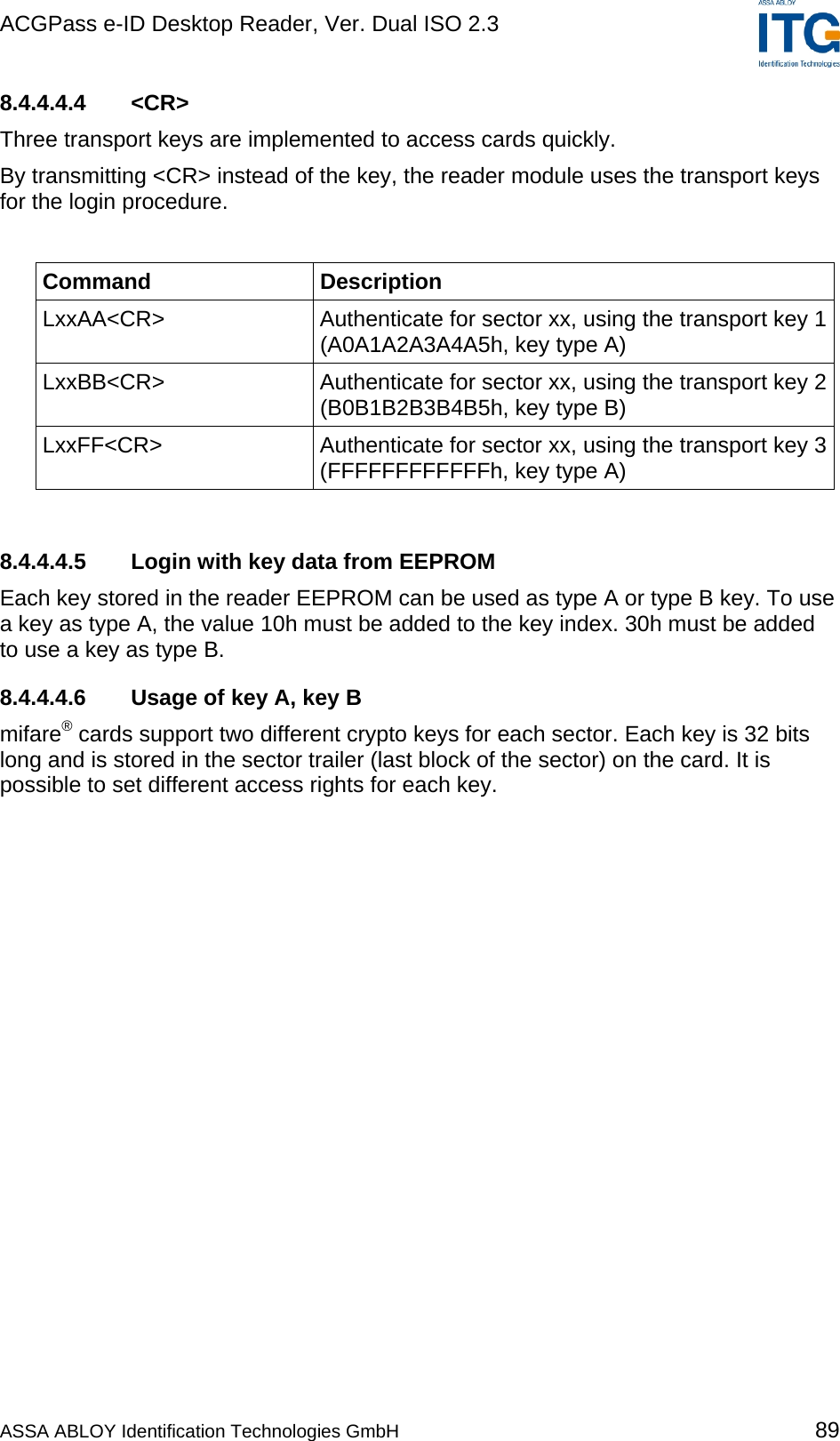ACGPass e-ID Desktop Reader, Ver. Dual ISO 2.3    8.4.4.4.4 &lt;CR&gt; Three transport keys are implemented to access cards quickly. By transmitting &lt;CR&gt; instead of the key, the reader module uses the transport keys for the login procedure.  Command Description LxxAA&lt;CR&gt;  Authenticate for sector xx, using the transport key 1 (A0A1A2A3A4A5h, key type A) LxxBB&lt;CR&gt;  Authenticate for sector xx, using the transport key 2 (B0B1B2B3B4B5h, key type B) LxxFF&lt;CR&gt;  Authenticate for sector xx, using the transport key 3 (FFFFFFFFFFFFh, key type A)  8.4.4.4.5 Login with key data from EEPROM Each key stored in the reader EEPROM can be used as type A or type B key. To use a key as type A, the value 10h must be added to the key index. 30h must be added to use a key as type B.  8.4.4.4.6 Usage of key A, key B mifare® cards support two different crypto keys for each sector. Each key is 32 bits long and is stored in the sector trailer (last block of the sector) on the card. It is possible to set different access rights for each key. ASSA ABLOY Identification Technologies GmbH 89 