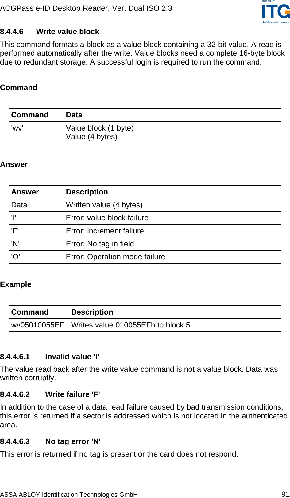 ACGPass e-ID Desktop Reader, Ver. Dual ISO 2.3    8.4.4.6  Write value block This command formats a block as a value block containing a 32-bit value. A read is performed automatically after the write. Value blocks need a complete 16-byte block due to redundant storage. A successful login is required to run the command.  Command  Command Data &apos;wv&apos;  Value block (1 byte) Value (4 bytes)  Answer  Answer Description Data  Written value (4 bytes) &apos;I&apos;  Error: value block failure &apos;F&apos;  Error: increment failure &apos;N&apos;  Error: No tag in field &apos;O&apos;  Error: Operation mode failure  Example  Command Description wv05010055EF  Writes value 010055EFh to block 5.  8.4.4.6.1  Invalid value &apos;I&apos; The value read back after the write value command is not a value block. Data was written corruptly. 8.4.4.6.2 Write failure &apos;F&apos; In addition to the case of a data read failure caused by bad transmission conditions, this error is returned if a sector is addressed which is not located in the authenticated area. 8.4.4.6.3  No tag error &apos;N&apos; This error is returned if no tag is present or the card does not respond. ASSA ABLOY Identification Technologies GmbH 91 