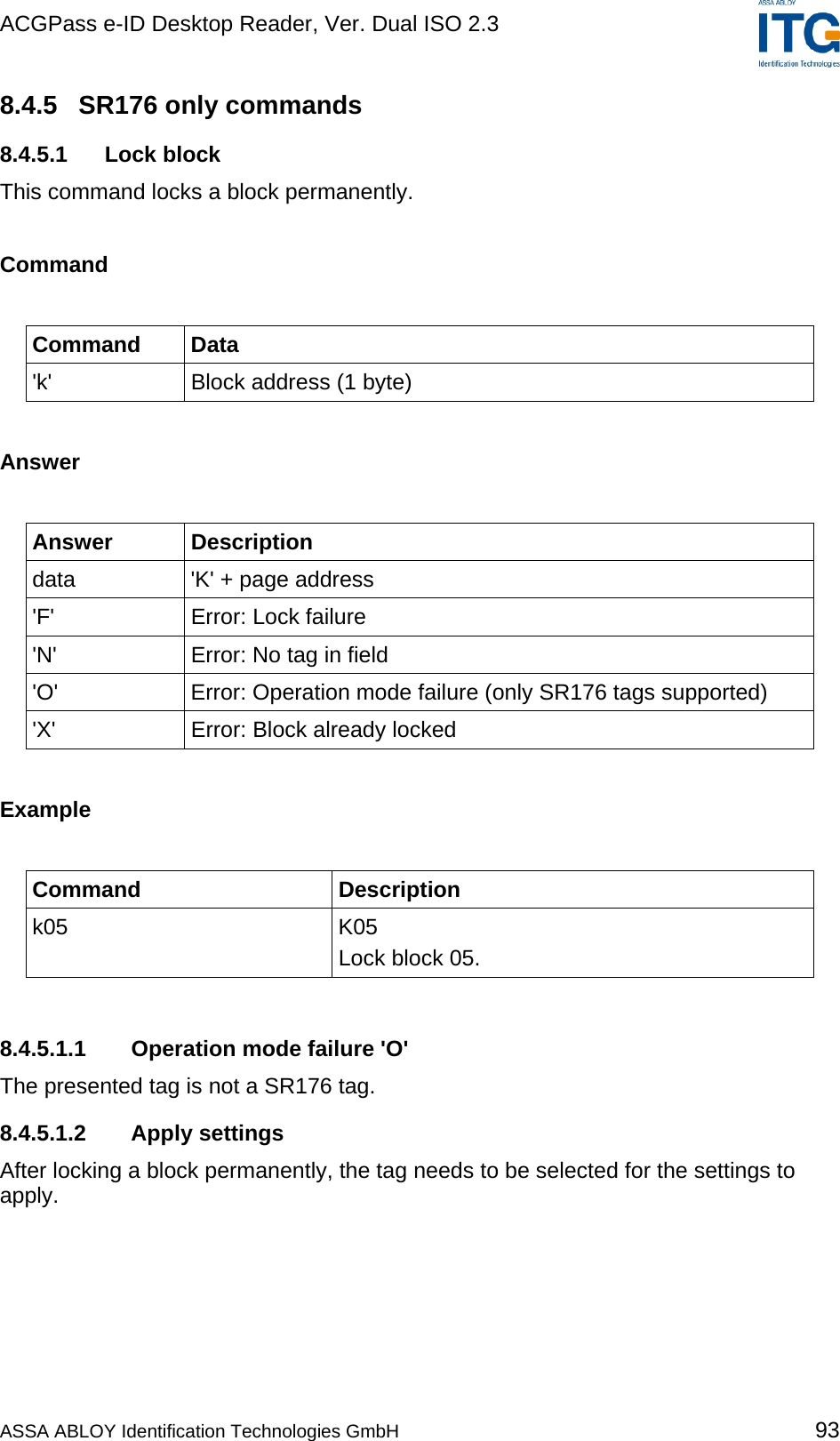 ACGPass e-ID Desktop Reader, Ver. Dual ISO 2.3    8.4.5  SR176 only commands 8.4.5.1 Lock block This command locks a block permanently.   Command  Command Data &apos;k&apos;  Block address (1 byte)  Answer  Answer Description data  &apos;K&apos; + page address &apos;F&apos;  Error: Lock failure &apos;N&apos;  Error: No tag in field &apos;O&apos;  Error: Operation mode failure (only SR176 tags supported) &apos;X&apos;  Error: Block already locked  Example  Command Description k05 K05 Lock block 05.  8.4.5.1.1  Operation mode failure &apos;O&apos; The presented tag is not a SR176 tag. 8.4.5.1.2 Apply settings After locking a block permanently, the tag needs to be selected for the settings to apply.  ASSA ABLOY Identification Technologies GmbH 93 
