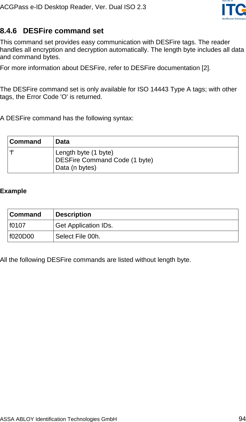 ACGPass e-ID Desktop Reader, Ver. Dual ISO 2.3    8.4.6  DESFire command set This command set provides easy communication with DESFire tags. The reader handles all encryption and decryption automatically. The length byte includes all data and command bytes. For more information about DESFire, refer to DESFire documentation [2].  The DESFire command set is only available for ISO 14443 Type A tags; with other tags, the Error Code &apos;O&apos; is returned.  A DESFire command has the following syntax:  Command Data &apos;f&apos;  Length byte (1 byte) DESFire Command Code (1 byte) Data (n bytes)  Example  Command Description f0107  Get Application IDs. f020D00  Select File 00h.  All the following DESFire commands are listed without length byte.  ASSA ABLOY Identification Technologies GmbH 94 