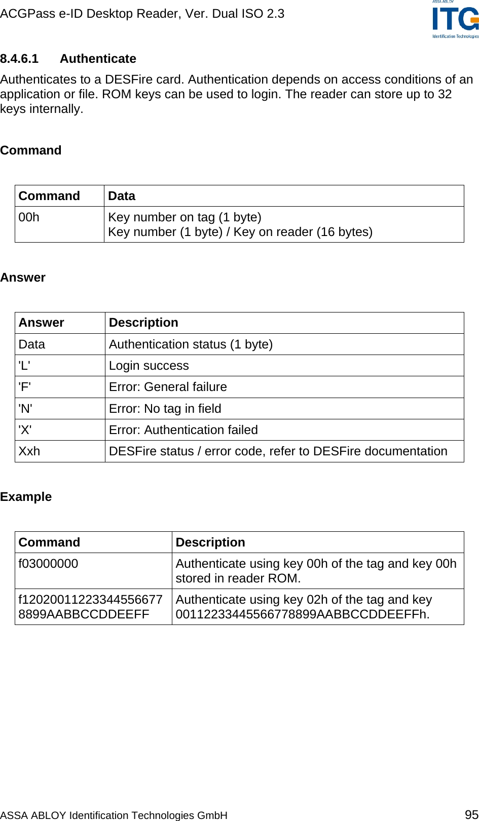 ACGPass e-ID Desktop Reader, Ver. Dual ISO 2.3    8.4.6.1 Authenticate Authenticates to a DESFire card. Authentication depends on access conditions of an application or file. ROM keys can be used to login. The reader can store up to 32 keys internally.  Command  Command Data 00h  Key number on tag (1 byte) Key number (1 byte) / Key on reader (16 bytes)  Answer  Answer Description Data  Authentication status (1 byte) &apos;L&apos; Login success &apos;F&apos; Error: General failure &apos;N&apos;  Error: No tag in field &apos;X&apos;  Error: Authentication failed Xxh  DESFire status / error code, refer to DESFire documentation  Example  Command Description f03000000  Authenticate using key 00h of the tag and key 00h stored in reader ROM. f12020011223344556677 8899AABBCCDDEEFF  Authenticate using key 02h of the tag and key 00112233445566778899AABBCCDDEEFFh.  ASSA ABLOY Identification Technologies GmbH 95 