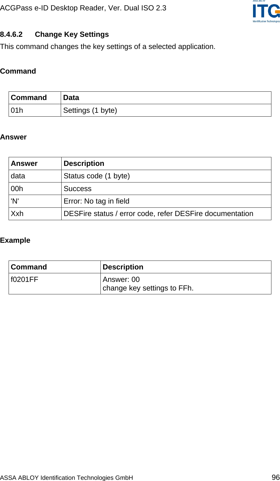 ACGPass e-ID Desktop Reader, Ver. Dual ISO 2.3    8.4.6.2  Change Key Settings This command changes the key settings of a selected application.  Command  Command Data 01h  Settings (1 byte)  Answer  Answer Description data  Status code (1 byte) 00h Success &apos;N&apos;  Error: No tag in field Xxh  DESFire status / error code, refer DESFire documentation  Example  Command Description f0201FF Answer: 00 change key settings to FFh.  ASSA ABLOY Identification Technologies GmbH 96 