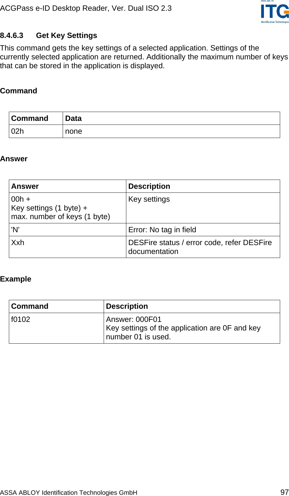 ACGPass e-ID Desktop Reader, Ver. Dual ISO 2.3    8.4.6.3  Get Key Settings This command gets the key settings of a selected application. Settings of the currently selected application are returned. Additionally the maximum number of keys that can be stored in the application is displayed.  Command  Command Data 02h none  Answer  Answer Description 00h + Key settings (1 byte) + max. number of keys (1 byte) Key settings &apos;N&apos;  Error: No tag in field Xxh  DESFire status / error code, refer DESFire documentation  Example  Command Description f0102 Answer: 000F01 Key settings of the application are 0F and key number 01 is used.  ASSA ABLOY Identification Technologies GmbH 97 