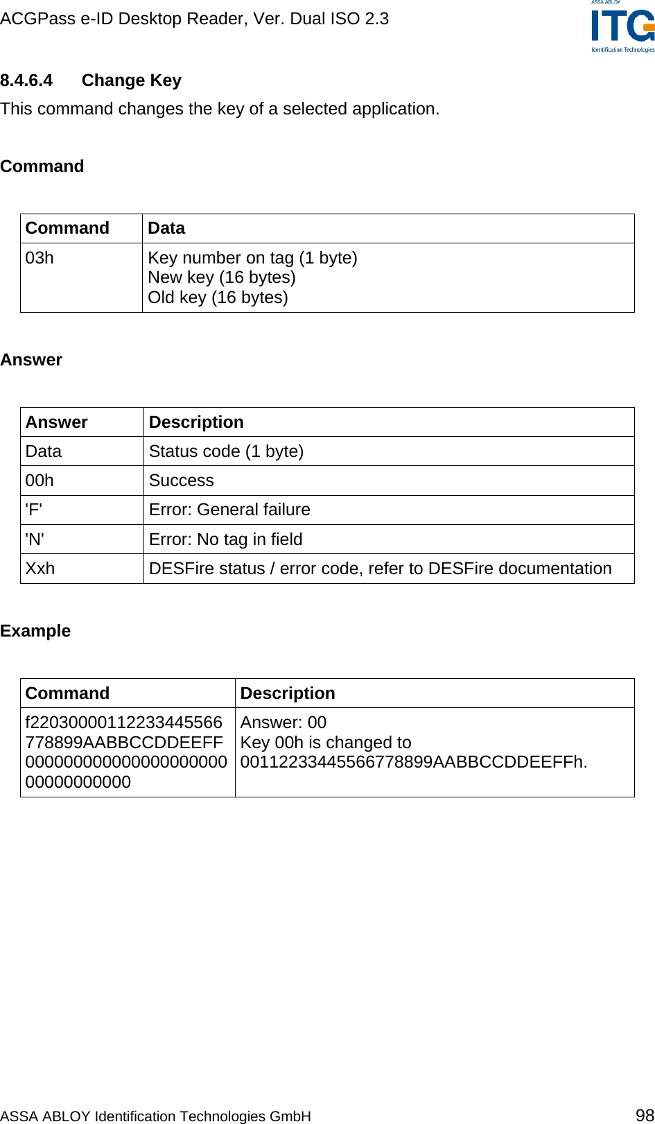 ACGPass e-ID Desktop Reader, Ver. Dual ISO 2.3    8.4.6.4 Change Key This command changes the key of a selected application.  Command  Command Data 03h  Key number on tag (1 byte) New key (16 bytes) Old key (16 bytes)  Answer  Answer Description Data  Status code (1 byte) 00h Success &apos;F&apos; Error: General failure &apos;N&apos;  Error: No tag in field Xxh  DESFire status / error code, refer to DESFire documentation  Example  Command Description f22030000112233445566778899AABBCCDDEEFF00000000000000000000000000000000 Answer: 00 Key 00h is changed to 00112233445566778899AABBCCDDEEFFh.  ASSA ABLOY Identification Technologies GmbH 98 