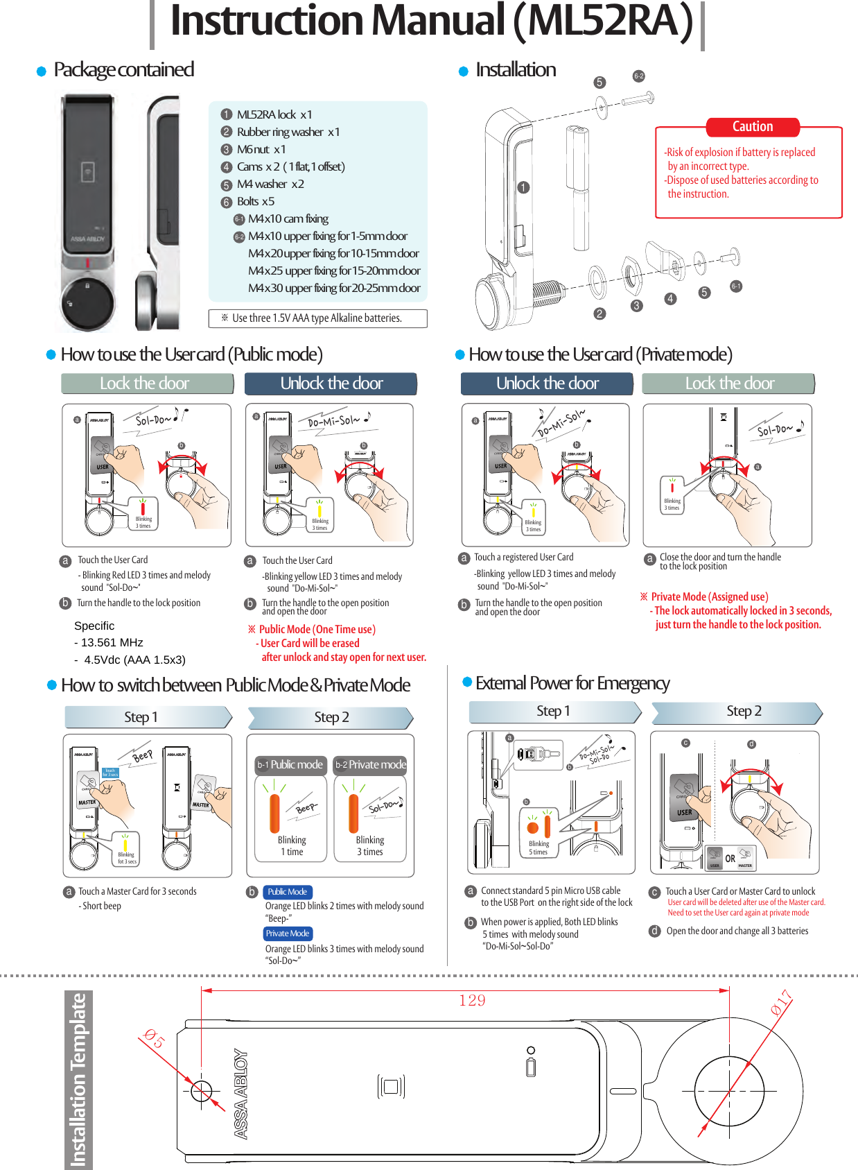 How  to use  the  User card  (Public  mode)Step 1 Step 2BeepBeep-Public  ModeaTouch a Master Card for 3 secondsa- Short beepababaMASTERUSERPublic modeSol-Do~cdbTouch for  3 sec sOR123456-156-2ML52RA  lock    x 1Rubber  ring  washer    x 1M6 nut    x 1Cams   x  2   ( 1 flat, 1 offset)M4  washer    x 2Bolts   x 5         M4 x10  cam  fixing         M4 x10  upper  fixing  for 1-5mm door        M4 x 20 upper  fixing  for 10-15mm door        M4 x 25  upper  fixing  for 15-20mm door        M4 x 30  upper  fixing  for 20-25mm door1234566-16-2Instruction Manual (ML52RA)Package contained InstallationHow  to use  the  User card  (Private mode)Lock the door 문을 열때 문을 잠글 때Unlock  the door Unlock  the door Lock the doorTouch the User Carda- Blinking Red LED 3 times and melody   sound  "Sol-Do~"bTurn the handle to the lock position-Blinking yellow LED 3 times and melody   sound  "Do-Mi-Sol~"bTouch the User CardaTurn the handle to the open positionand open the door※  Public Mode (One Time use)    - User Card will be erased        after unlock and stay open for next user.Touch a registered User CardTurn the handle to the open positionand open the doorabClose the door and turn the handle to the lock positiona※  Private Mode (Assigned use)     - The lock automatically locked in 3 seconds,         just turn the handle to the lock position. -Blinking  yellow LED 3 times and melody   sound  "Do-Mi-Sol~"How  to  switch between  Public Mode &amp; Private Mode External  Power  for  EmergencyStep 1 Step 2bPrivate ModeOrange LED blinks 2 times with melody sound &ldquo;Beep-&rdquo;Orange LED blinks 3 times with melody sound &ldquo;Sol-Do~&rdquo;dacb Connect standard 5 pin Micro USB cable  to the USB Port  on the right side of the lockWhen power is applied, Both LED blinks  5 times  with melody sound  &ldquo;Do-Mi-Sol~Sol-Do&rdquo;Touch a User Card or Master Card to unlockOpen the door and change all 3 batteriesUser card will be deleted after use of the Master card.Need to set the User card again at private modeb-1Private modeb-2Sol-Do~Blinking3 timesDo-Mi-Sol~Blinking3 timesDo-Mi-Sol~Sol-Do~Blinking 3 timesBlinking3 timesBlinkingfot 3 secsBlinking1 timeBlinking3 timesabbDo-Mi-Sol~Sol-DoBlinking5 times&Oslash;5&Oslash;17129Installation TemplateCaution-Risk of explosion if battery is replaced   by an incorrect type.-Dispose of used batteries according to  the instruction.※ Use three 1.5V AAA type Alkaline batteries.Specific - 13.561 MHz  -  4.5Vdc (AAA 1.5x3) 