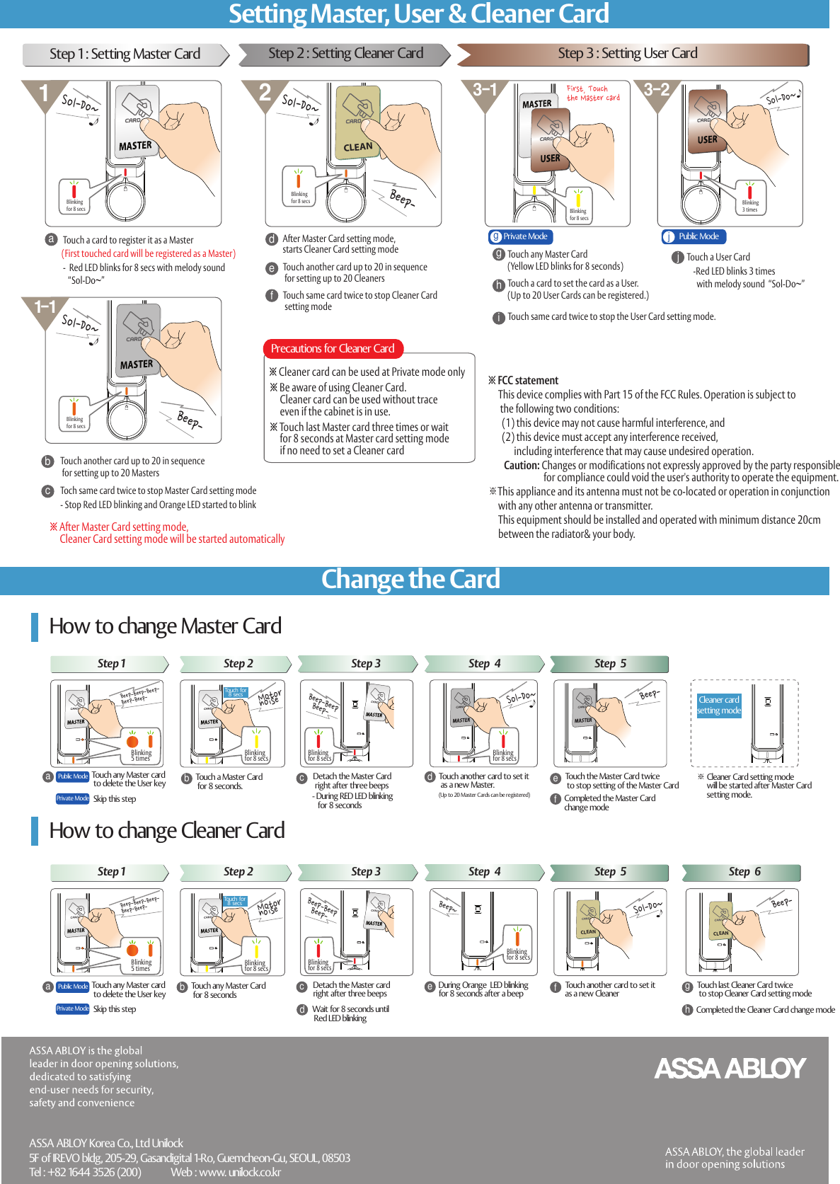 CLEANTouch a Master Card  for 8 seconds.Detach the Master Card  right after three beepsdacTouch another card to set it   as a new Master.(Up to 20 Master Cards can be registered)f※ Cleaner Card setting mode      will be started after Master Card      setting  mode.How to change Master Card※ After Master Card setting mode,      Cleaner Card setting mode will be started automaticallyTouch a card to register it as a Master-  Red LED blinks for 8 secs with melody sound    &ldquo;Sol-Do~&rdquo;ab※ Cleaner card can be used at Private mode onlyAfter Master Card setting mode, starts Cleaner Card setting mode Touch same card twice to stop the User Card setting mode. cTouch another card up to 20 in sequence  for setting up to 20 MastersTouch another card up to 20 in sequence  for setting up to 20 CleanersToch same card twice to stop Master Card setting modeStep 1 : Setting Master CardTouch a User CardTouch any Master Card (Yellow LED blinks for 8 seconds)behTouch any Master card to delete the User keyMotor noiseTouch for8 secs- During RED LED blinking    for 8 secondsBeep-BeepBeep-Cleaner  cardsetting  modeTouch the Master Card twice  to stop setting of the Master CardSol-Do~Completed the Master Card chang e modeBeep-Touch any Master Card  for 8 secondsDetach the Master card right after three beepsdacDuring  Orange  LED blinking for 8 seconds after a beepfbeWait  for 8 seconds until  Red LED blinkingTouch another card to set it  as a new CleanerBeep~gTouch last Cleaner Card twice to stop Cleaner Card setting modeCompleted the  Cleaner  Card change modeBeep-(First touched card will be registered as a Master)CLEANSol-Do~dggFirst, Touch the Master cardhjjCLEANBeep-Beep-Sol-Do~3-1 3-2211-1※ Touch last Master card three times or wait     for 8 seconds at Master card setting mode      if no need to set a Cleaner cardPrecautions for Cleaner CardTouch a card to set the card as a User. (Up to 20 User Cards can be registered.)ASSA ABLOY Korea Co., Ltd Unilock5F of IREVO bldg, 205-29, Gasandigital 1-Ro, Guemcheon-Gu, SEOUL, 08503Tel : +82 1644 3526 (200)            Web : www. unilock.co.kr- Stop Red LED blinking and Orange LED started to blinkefTouch same card twice to stop Cleaner Card setting modeStep 2 : Setting  Cleaner Card Step 3 : Setting User CardiPublic  ModePrivate Mode-Red LED blinks 3 times   with melody sound  &ldquo;Sol-Do~&rdquo;Step 1 Step 2 Step 3 Step  4 Step  5How  to change Cleaner CardPublic  ModePrivate Mode Skip this stepStep 1 Step 2 Step 3 Step  4 Step  5 Step  6Touch any Master card to delete the User keyPublic  ModePrivate Mode Skip this stepBlinkingfor 8 secsSol-Do~Blinkingfor 8 secsBlinkingfor 8 secsSol-Do~Blinkingfor 8 secsBlinking3 timesBeep-Beep-Beep-Beep-Beep-Blinking5 timesBlinking5 timesBeep-Beep-Beep-Beep-Beep-Blinkingfor 8 secs Blinkingfor 8 secs Blinkingfor 8 secsBeep-BeepBeep-Sol-Do~Blinkingfor 8 secs Blinkingfor 8 secsBlinkingfor 8 secsTouch for8 secsMotor noiseChange the CardSetting Master, User &amp; Cleaner Card※ Be aware of using Cleaner Card.     Cleaner card can be used without trace      even if the cabinet is in use.※ FCC statement     This device complies with Part 15 of the FCC Rules. Operation is subject to       the following two conditions:       (1) this device may not cause harmful interference, and        (2) this device must accept any interference received,              including interference that may cause undesired operation.         Caution: Changes or modifications not expressly approved by the party responsible                            for compliance could void the user's authority to operate the equipment.※This appliance and its antenna must not be co-located or operation in conjunction      with any other antenna or transmitter.       This equipment should be installed and operated with minimum distance 20cm      between the radiator&amp; your body. 