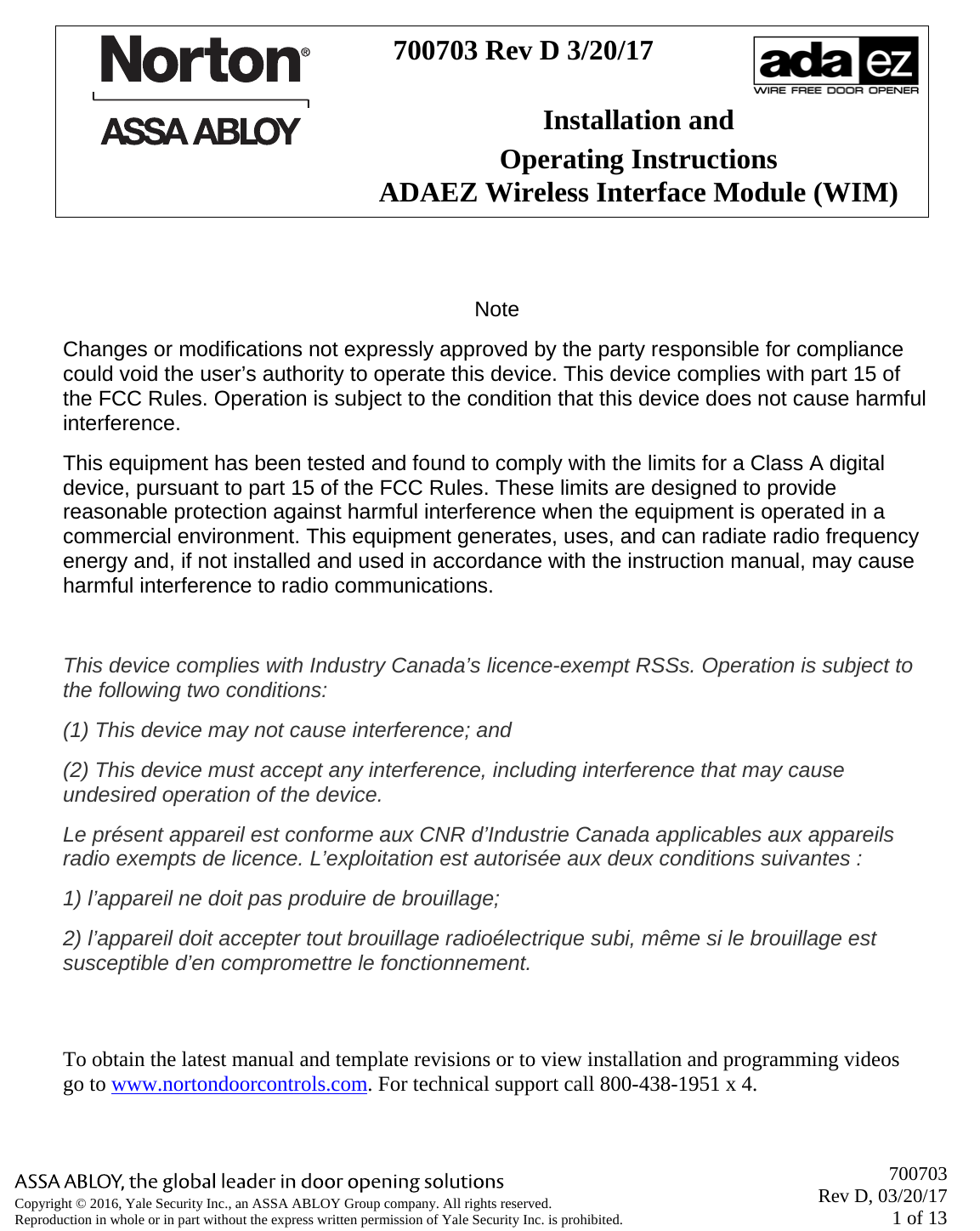       700703 Rev D, 03/20/17 1 of 13 Copyright © 2016, Yale Security Inc., an ASSA ABLOY Group company. All rights reserved. Reproduction in whole or in part without the express written permission of Yale Security Inc. is prohibited.   700703 Rev D 3/20/17   Installation and Operating Instructions ADAEZ Wireless Interface Module (WIM)   Note Changes or modifications not expressly approved by the party responsible for compliance could void the user’s authority to operate this device. This device complies with part 15 of the FCC Rules. Operation is subject to the condition that this device does not cause harmful interference. This equipment has been tested and found to comply with the limits for a Class A digital device, pursuant to part 15 of the FCC Rules. These limits are designed to provide reasonable protection against harmful interference when the equipment is operated in a commercial environment. This equipment generates, uses, and can radiate radio frequency energy and, if not installed and used in accordance with the instruction manual, may cause harmful interference to radio communications.  This device complies with Industry Canada’s licence-exempt RSSs. Operation is subject to the following two conditions: (1) This device may not cause interference; and  (2) This device must accept any interference, including interference that may cause undesired operation of the device. Le présent appareil est conforme aux CNR d’Industrie Canada applicables aux appareils radio exempts de licence. L’exploitation est autorisée aux deux conditions suivantes : 1) l’appareil ne doit pas produire de brouillage; 2) l’appareil doit accepter tout brouillage radioélectrique subi, même si le brouillage est susceptible d’en compromettre le fonctionnement.  To obtain the latest manual and template revisions or to view installation and programming videos go to www.nortondoorcontrols.com. For technical support call 800-438-1951 x 4. 