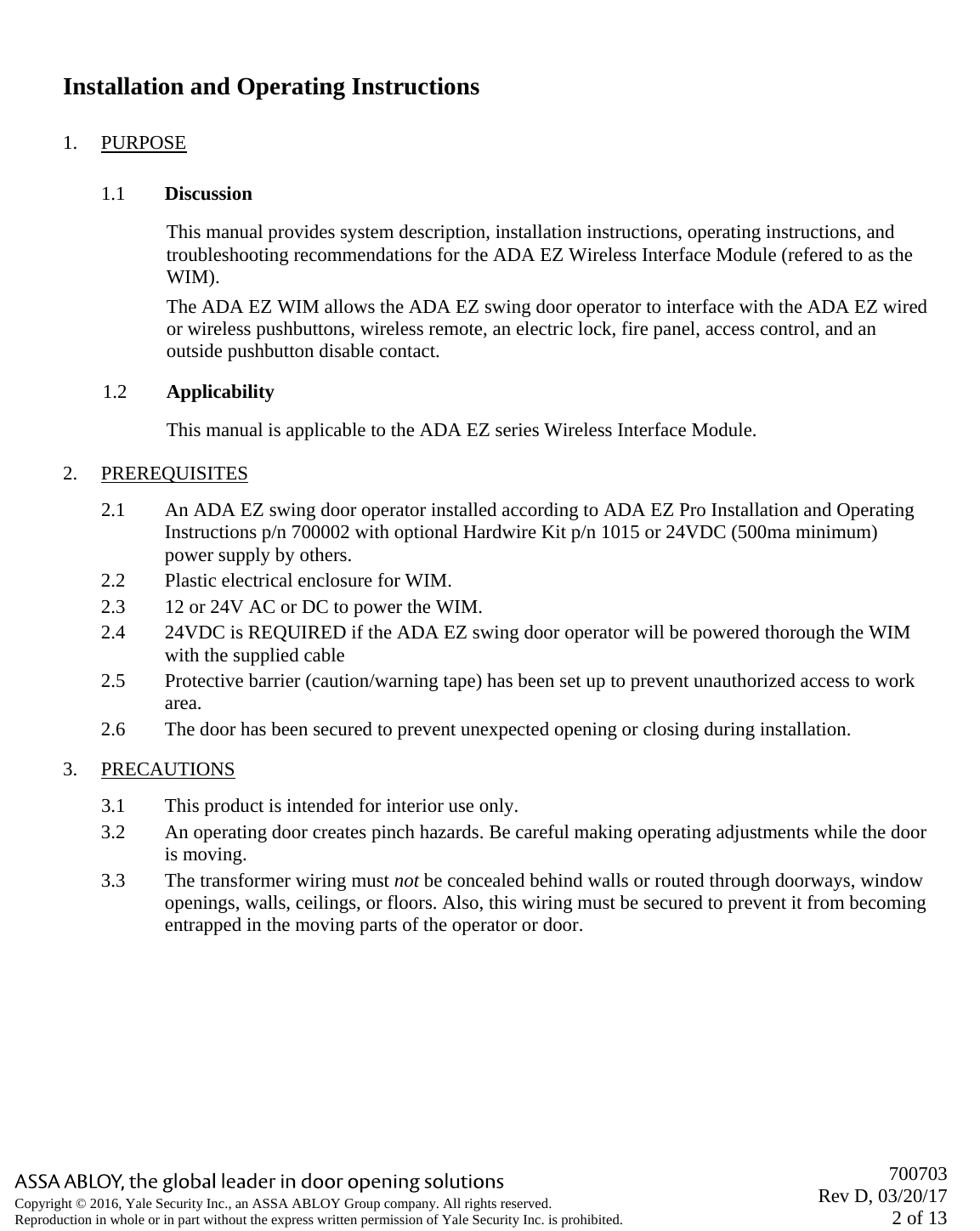       700703 Rev D, 03/20/17 2 of 13 Copyright © 2016, Yale Security Inc., an ASSA ABLOY Group company. All rights reserved. Reproduction in whole or in part without the express written permission of Yale Security Inc. is prohibited.   Installation and Operating Instructions 1. PURPOSE 1.1 Discussion This manual provides system description, installation instructions, operating instructions, and troubleshooting recommendations for the ADA EZ Wireless Interface Module (refered to as the WIM).  The ADA EZ WIM allows the ADA EZ swing door operator to interface with the ADA EZ wired or wireless pushbuttons, wireless remote, an electric lock, fire panel, access control, and an outside pushbutton disable contact.  1.2 Applicability This manual is applicable to the ADA EZ series Wireless Interface Module.  2. PREREQUISITES 2.1 An ADA EZ swing door operator installed according to ADA EZ Pro Installation and Operating Instructions p/n 700002 with optional Hardwire Kit p/n 1015 or 24VDC (500ma minimum) power supply by others. 2.2 Plastic electrical enclosure for WIM. 2.3 12 or 24V AC or DC to power the WIM.   2.4 24VDC is REQUIRED if the ADA EZ swing door operator will be powered thorough the WIM with the supplied cable 2.5 Protective barrier (caution/warning tape) has been set up to prevent unauthorized access to work area.  2.6 The door has been secured to prevent unexpected opening or closing during installation. 3. PRECAUTIONS 3.1 This product is intended for interior use only.  3.2 An operating door creates pinch hazards. Be careful making operating adjustments while the door is moving.  3.3 The transformer wiring must not be concealed behind walls or routed through doorways, window openings, walls, ceilings, or floors. Also, this wiring must be secured to prevent it from becoming entrapped in the moving parts of the operator or door. 