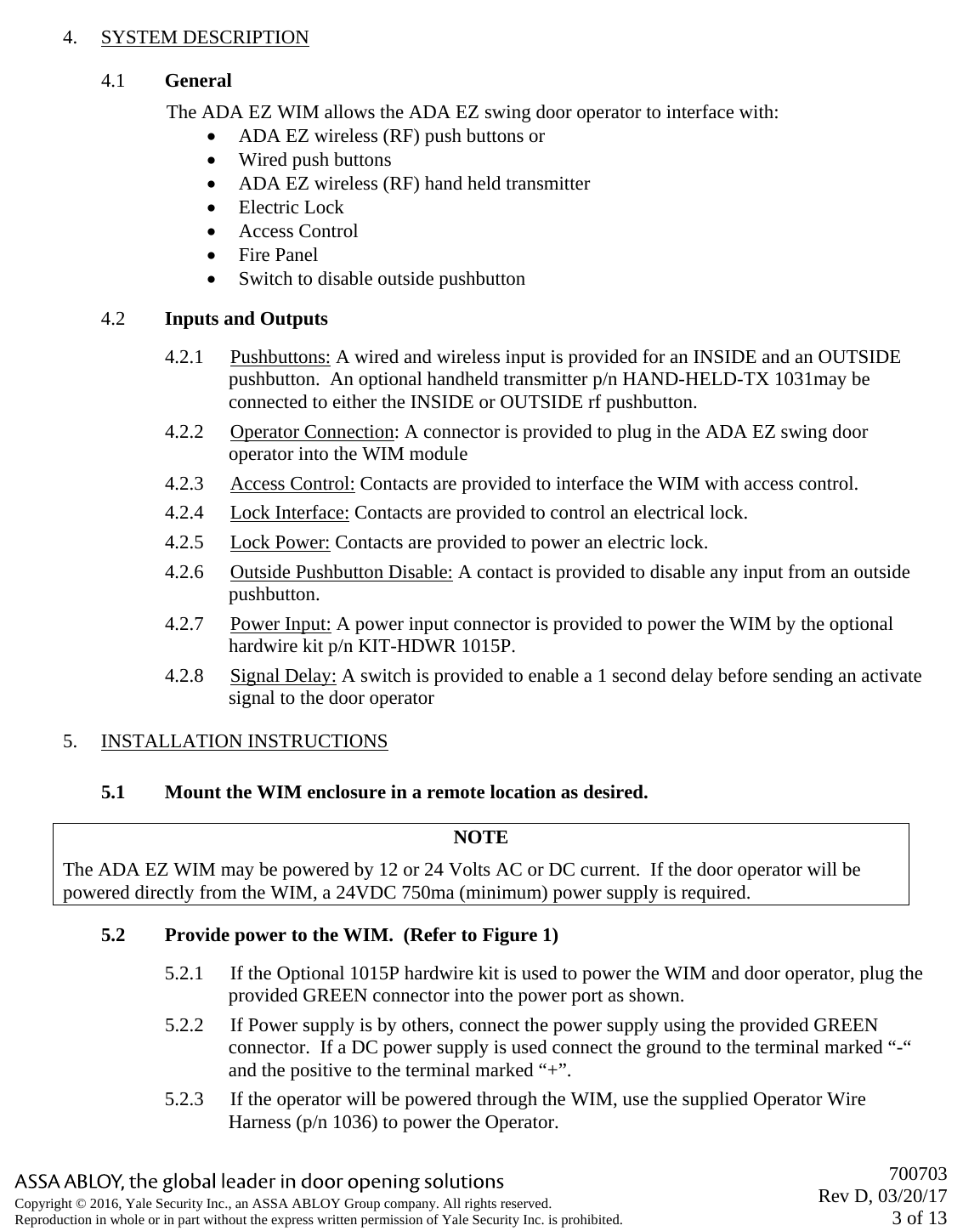       700703 Rev D, 03/20/17 3 of 13 Copyright © 2016, Yale Security Inc., an ASSA ABLOY Group company. All rights reserved. Reproduction in whole or in part without the express written permission of Yale Security Inc. is prohibited.  4. SYSTEM DESCRIPTION 4.1 General The ADA EZ WIM allows the ADA EZ swing door operator to interface with: • ADA EZ wireless (RF) push buttons or • Wired push buttons • ADA EZ wireless (RF) hand held transmitter • Electric Lock • Access Control • Fire Panel • Switch to disable outside pushbutton 4.2 Inputs and Outputs 4.2.1 Pushbuttons: A wired and wireless input is provided for an INSIDE and an OUTSIDE pushbutton.  An optional handheld transmitter p/n HAND-HELD-TX 1031may be connected to either the INSIDE or OUTSIDE rf pushbutton. 4.2.2 Operator Connection: A connector is provided to plug in the ADA EZ swing door operator into the WIM module 4.2.3 Access Control: Contacts are provided to interface the WIM with access control. 4.2.4 Lock Interface: Contacts are provided to control an electrical lock. 4.2.5 Lock Power: Contacts are provided to power an electric lock. 4.2.6 Outside Pushbutton Disable: A contact is provided to disable any input from an outside pushbutton.  4.2.7 Power Input: A power input connector is provided to power the WIM by the optional hardwire kit p/n KIT-HDWR 1015P. 4.2.8 Signal Delay: A switch is provided to enable a 1 second delay before sending an activate signal to the door operator 5. INSTALLATION INSTRUCTIONS  5.1 Mount the WIM enclosure in a remote location as desired. NOTE The ADA EZ WIM may be powered by 12 or 24 Volts AC or DC current.  If the door operator will be powered directly from the WIM, a 24VDC 750ma (minimum) power supply is required.   5.2 Provide power to the WIM.  (Refer to Figure 1) 5.2.1 If the Optional 1015P hardwire kit is used to power the WIM and door operator, plug the provided GREEN connector into the power port as shown. 5.2.2 If Power supply is by others, connect the power supply using the provided GREEN connector.  If a DC power supply is used connect the ground to the terminal marked “-“ and the positive to the terminal marked “+”. 5.2.3 If the operator will be powered through the WIM, use the supplied Operator Wire Harness (p/n 1036) to power the Operator. 