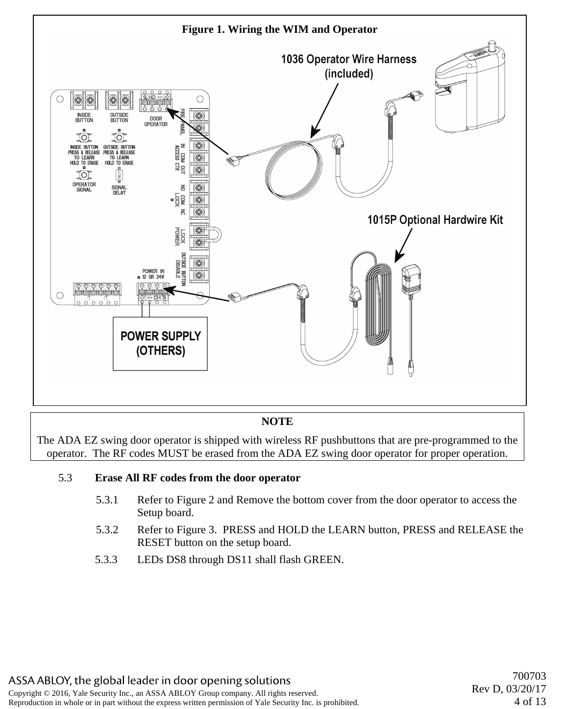       700703 Rev D, 03/20/17 4 of 13 Copyright © 2016, Yale Security Inc., an ASSA ABLOY Group company. All rights reserved. Reproduction in whole or in part without the express written permission of Yale Security Inc. is prohibited.  NOTE The ADA EZ swing door operator is shipped with wireless RF pushbuttons that are pre-programmed to the operator.  The RF codes MUST be erased from the ADA EZ swing door operator for proper operation. 5.3 Erase All RF codes from the door operator 5.3.1 Refer to Figure 2 and Remove the bottom cover from the door operator to access the Setup board. 5.3.2 Refer to Figure 3.  PRESS and HOLD the LEARN button, PRESS and RELEASE the RESET button on the setup board. 5.3.3 LEDs DS8 through DS11 shall flash GREEN.   Figure 1. Wiring the WIM and Operator  