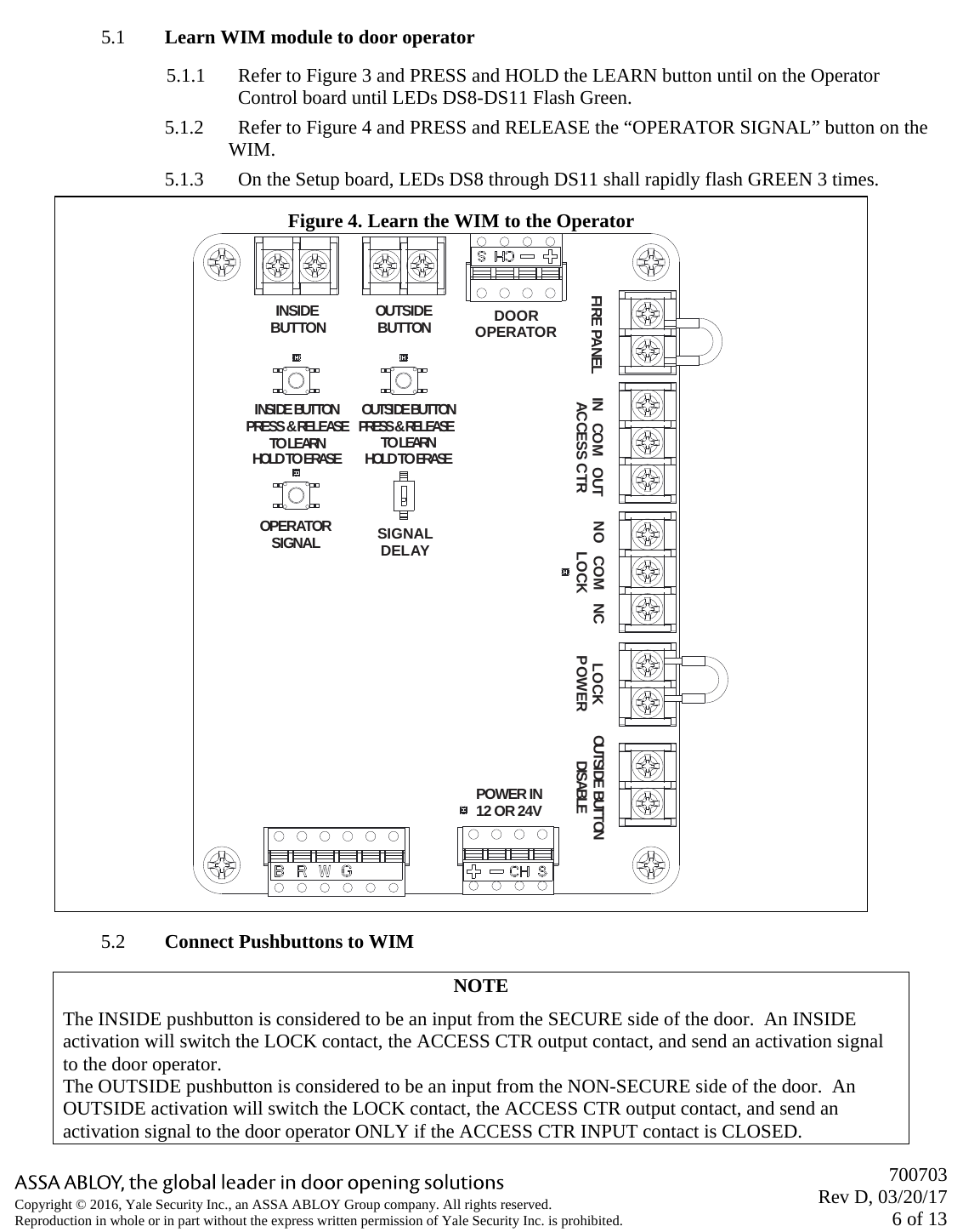       700703 Rev D, 03/20/17 6 of 13 Copyright © 2016, Yale Security Inc., an ASSA ABLOY Group company. All rights reserved. Reproduction in whole or in part without the express written permission of Yale Security Inc. is prohibited.  5.1 Learn WIM module to door operator 5.1.1 Refer to Figure 3 and PRESS and HOLD the LEARN button until on the Operator Control board until LEDs DS8-DS11 Flash Green. 5.1.2 Refer to Figure 4 and PRESS and RELEASE the “OPERATOR SIGNAL” button on the WIM. 5.1.3 On the Setup board, LEDs DS8 through DS11 shall rapidly flash GREEN 3 times. 5.2 Connect Pushbuttons to WIM NOTE The INSIDE pushbutton is considered to be an input from the SECURE side of the door.  An INSIDE activation will switch the LOCK contact, the ACCESS CTR output contact, and send an activation signal to the door operator. The OUTSIDE pushbutton is considered to be an input from the NON-SECURE side of the door.  An OUTSIDE activation will switch the LOCK contact, the ACCESS CTR output contact, and send an activation signal to the door operator ONLY if the ACCESS CTR INPUT contact is CLOSED. Figure 4. Learn the WIM to the Operator INSI DE BUTTONPRESS &amp; RELEASETO LEARNHOLD TO ERASEOUTSIDEBUTTON DOOROPERATOROPERATORSIGNAL SIGNALDELAYFIRE PANEL IN   COM   OUTACCESS CTR NO   COM   NCLOCK LOCKPOWER OUTSIDE BUTTONDISABLEPOWER IN12 OR 24VOUTSIDE BUTTONPRESS &amp; RELEASETO LEARNHOLD TO ERASEINSIDEBUTTON 