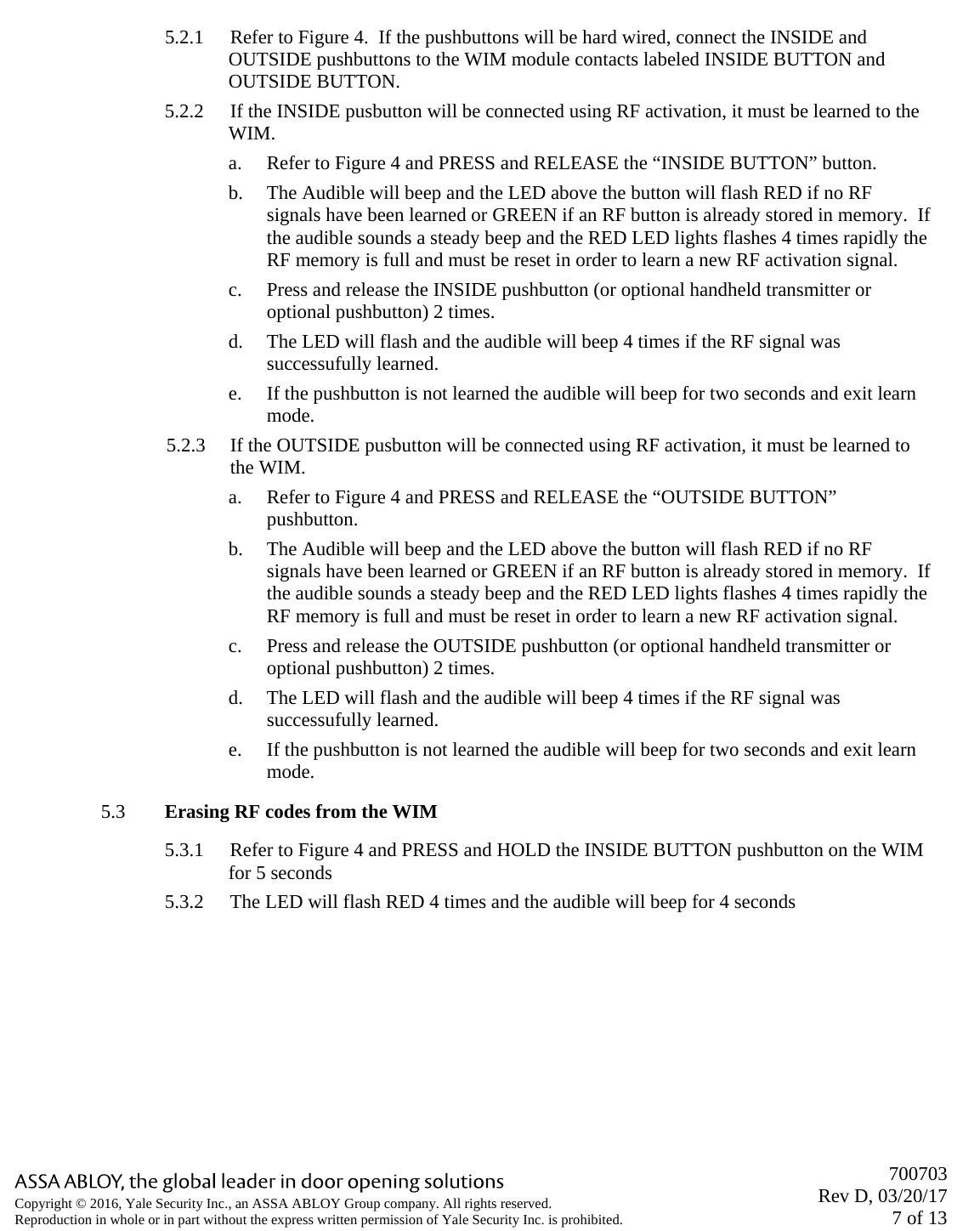       700703 Rev D, 03/20/17 7 of 13 Copyright © 2016, Yale Security Inc., an ASSA ABLOY Group company. All rights reserved. Reproduction in whole or in part without the express written permission of Yale Security Inc. is prohibited.  5.2.1 Refer to Figure 4.  If the pushbuttons will be hard wired, connect the INSIDE and OUTSIDE pushbuttons to the WIM module contacts labeled INSIDE BUTTON and OUTSIDE BUTTON. 5.2.2 If the INSIDE pusbutton will be connected using RF activation, it must be learned to the WIM. a. Refer to Figure 4 and PRESS and RELEASE the “INSIDE BUTTON” button. b. The Audible will beep and the LED above the button will flash RED if no RF signals have been learned or GREEN if an RF button is already stored in memory.  If the audible sounds a steady beep and the RED LED lights flashes 4 times rapidly the RF memory is full and must be reset in order to learn a new RF activation signal. c. Press and release the INSIDE pushbutton (or optional handheld transmitter or optional pushbutton) 2 times. d. The LED will flash and the audible will beep 4 times if the RF signal was successufully learned. e. If the pushbutton is not learned the audible will beep for two seconds and exit learn mode.  5.2.3 If the OUTSIDE pusbutton will be connected using RF activation, it must be learned to the WIM. a. Refer to Figure 4 and PRESS and RELEASE the “OUTSIDE BUTTON” pushbutton. b. The Audible will beep and the LED above the button will flash RED if no RF signals have been learned or GREEN if an RF button is already stored in memory.  If the audible sounds a steady beep and the RED LED lights flashes 4 times rapidly the RF memory is full and must be reset in order to learn a new RF activation signal. c. Press and release the OUTSIDE pushbutton (or optional handheld transmitter or optional pushbutton) 2 times. d. The LED will flash and the audible will beep 4 times if the RF signal was successufully learned. e. If the pushbutton is not learned the audible will beep for two seconds and exit learn mode. 5.3 Erasing RF codes from the WIM 5.3.1 Refer to Figure 4 and PRESS and HOLD the INSIDE BUTTON pushbutton on the WIM for 5 seconds 5.3.2 The LED will flash RED 4 times and the audible will beep for 4 seconds  