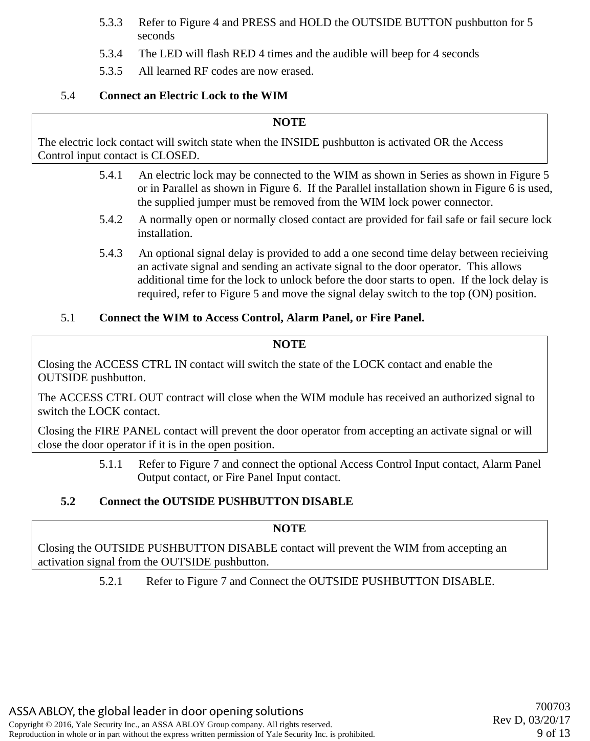       700703 Rev D, 03/20/17 9 of 13 Copyright © 2016, Yale Security Inc., an ASSA ABLOY Group company. All rights reserved. Reproduction in whole or in part without the express written permission of Yale Security Inc. is prohibited.  5.3.3 Refer to Figure 4 and PRESS and HOLD the OUTSIDE BUTTON pushbutton for 5 seconds 5.3.4 The LED will flash RED 4 times and the audible will beep for 4 seconds 5.3.5 All learned RF codes are now erased. 5.4 Connect an Electric Lock to the WIM NOTE The electric lock contact will switch state when the INSIDE pushbutton is activated OR the Access Control input contact is CLOSED. 5.4.1 An electric lock may be connected to the WIM as shown in Series as shown in Figure 5 or in Parallel as shown in Figure 6.  If the Parallel installation shown in Figure 6 is used, the supplied jumper must be removed from the WIM lock power connector.  5.4.2 A normally open or normally closed contact are provided for fail safe or fail secure lock installation.  5.4.3 An optional signal delay is provided to add a one second time delay between recieiving an activate signal and sending an activate signal to the door operator.  This allows additional time for the lock to unlock before the door starts to open.  If the lock delay is required, refer to Figure 5 and move the signal delay switch to the top (ON) position. 5.1 Connect the WIM to Access Control, Alarm Panel, or Fire Panel. NOTE Closing the ACCESS CTRL IN contact will switch the state of the LOCK contact and enable the OUTSIDE pushbutton. The ACCESS CTRL OUT contract will close when the WIM module has received an authorized signal to switch the LOCK contact. Closing the FIRE PANEL contact will prevent the door operator from accepting an activate signal or will close the door operator if it is in the open position. 5.1.1 Refer to Figure 7 and connect the optional Access Control Input contact, Alarm Panel Output contact, or Fire Panel Input contact.  5.2 Connect the OUTSIDE PUSHBUTTON DISABLE NOTE Closing the OUTSIDE PUSHBUTTON DISABLE contact will prevent the WIM from accepting an activation signal from the OUTSIDE pushbutton. 5.2.1 Refer to Figure 7 and Connect the OUTSIDE PUSHBUTTON DISABLE. 