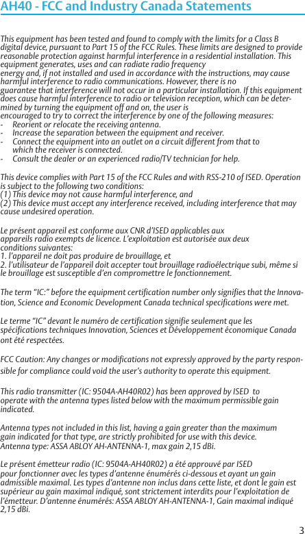 3AH40 - FCC and Industry Canada StatementsThis equipment has been tested and found to comply with the limits for a Class B digital device, pursuant to Part 15 of the FCC Rules. These limits are designed to provide reasonable protection against harmful interference in a residential installation. This equipment generates, uses and can radiate radio frequency  energy and, if not installed and used in accordance with the instructions, may cause harmful interference to radio communications. However, there is no  guarantee that interference will not occur in a particular installation. If this equipment does cause harmful interference to radio or television reception, which can be deter-mined by turning the equipment off and on, the user is  encouraged to try to correct the interference by one of the following measures:-  Reorient or relocate the receiving antenna. -  Increase the separation between the equipment and receiver. -  Connect the equipment into an outlet on a circuit different from that to    which the receiver is connected. -  Consult the dealer or an experienced radio/TV technician for help. This device complies with Part 15 of the FCC Rules and with RSS-210 of ISED. Operation is subject to the following two conditions:(1) This device may not cause harmful interference, and (2) This device must accept any interference received, including interference that may cause undesired operation.Le présent appareil est conforme aux CNR d’ISED applicables aux  appareils radio exempts de licence. L’exploitation est autorisée aux deux  conditions suivantes:1. l’appareil ne doit pas produire de brouillage, et2. l’utilisateur de l’appareil doit accepter tout brouillage radioélectrique subi, même si le brouillage est susceptible d’en compromettre le fonctionnement.The term “IC:” before the equipment certification number only signifies that the Innova-tion, Science and Economic Development Canada technical specifications were met.Le terme “IC” devant le numéro de certification signifie seulement que les  spécifications techniques Innovation, Sciences et Développement économique Canada ont été respectées.FCC Caution: Any changes or modifications not expressly approved by the party respon-sible for compliance could void the user’s authority to operate this equipment.This radio transmitter (IC: 9504A-AH40R02) has been approved by ISED  tooperate with the antenna types listed below with the maximum permissible gain indicated.Antenna types not included in this list, having a gain greater than the maximumgain indicated for that type, are strictly prohibited for use with this device.Antenna type: ASSA ABLOY AH-ANTENNA-1, max gain 2,15 dBi.Le présent émetteur radio (IC: 9504A-AH40R02) a été approuvé par ISEDpour fonctionner avec les types d’antenne énumérés ci-dessous et ayant un gainadmissible maximal. Les types d’antenne non inclus dans cette liste, et dont le gain estsupérieur au gain maximal indiqué, sont strictement interdits pour l’exploitation del’émetteur. D’antenne énumérés: ASSA ABLOY AH-ANTENNA-1, Gain maximal indiqué 2,15 dBi.