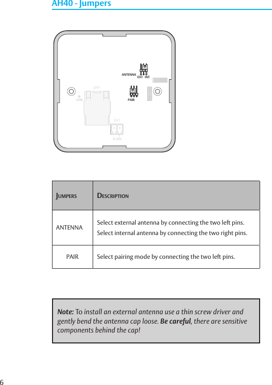 6Jumpers DesCriptionANTENNA Select external antenna by connecting the two left pins.Select internal antenna by connecting the two right pins.PAIR Select pairing mode by connecting the two left pins.AH40 - JumpersNote: To install an external antenna use a thin screw driver and gently bend the antenna cap loose. Be careful, there are sensitive components behind the cap!8-24V-     +LINK PAIRJ201J321ANTENNAEXT INT