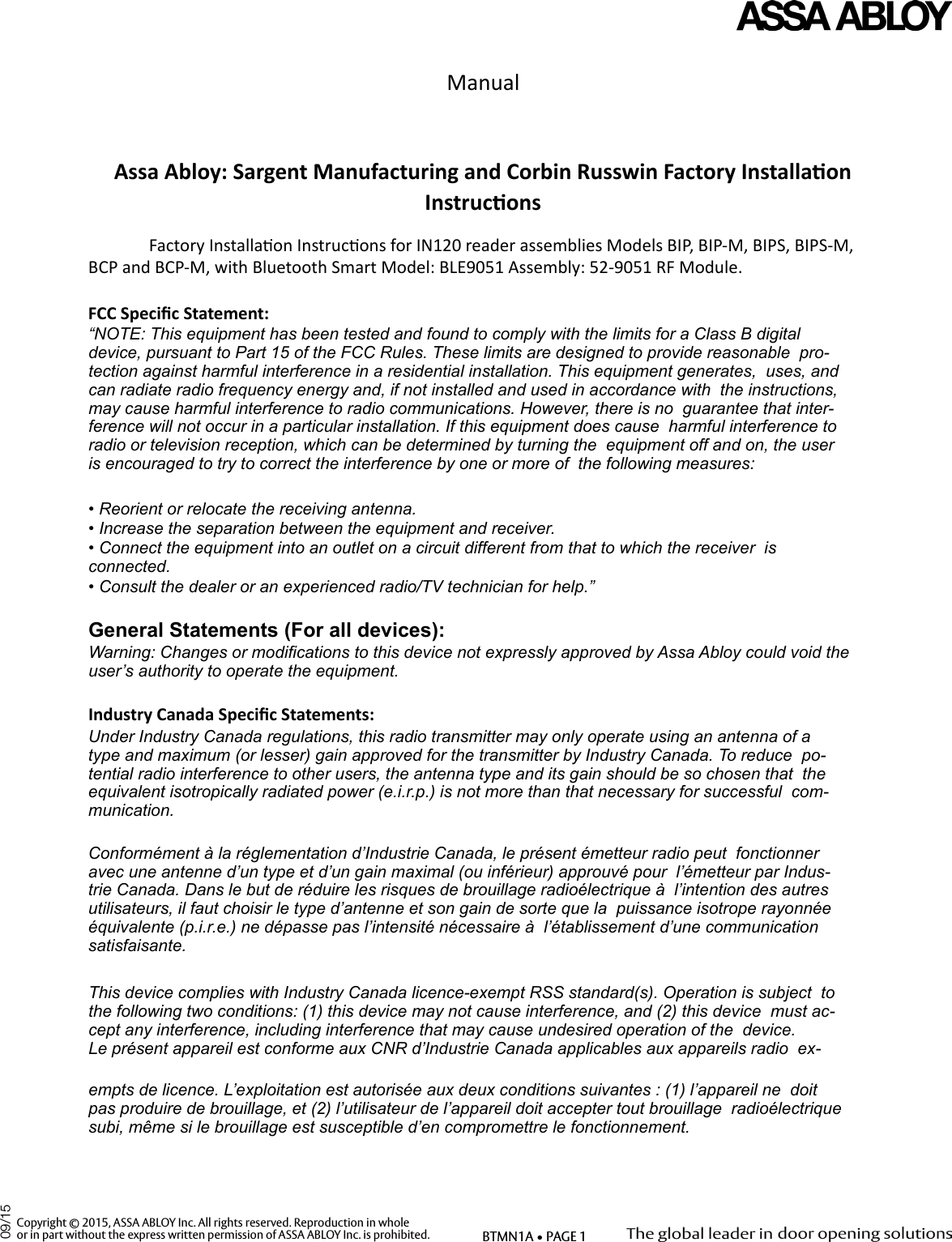 Manual   Assa Abloy: Sargent Manufacturing and Corbin Russwin Factory Installaon   Instrucons   Factory Installaon Instrucons for IN120 reader assemblies Models BIP, BIP-M, BIPS, BIPS-M,  BCP and BCP-M, with Bluetooth Smart Model: BLE9051 Assembly: 52-9051 RF Module.    FCC Specic Statement:   “NOTE: This equipment has been tested and found to comply with the limits for a Class B digital  device, pursuant to Part 15 of the FCC Rules. These limits are designed to provide reasonable  pro-tection against harmful interference in a residential installation. This equipment generates,  uses, and can radiate radio frequency energy and, if not installed and used in accordance with  the instructions, may cause harmful interference to radio communications. However, there is no  guarantee that inter-ference will not occur in a particular installation. If this equipment does cause  harmful interference to radio or television reception, which can be determined by turning the  equipment off and on, the user is encouraged to try to correct the interference by one or more of  the following measures:   • Reorient or relocate the receiving antenna.   • Increase the separation between the equipment and receiver.   • Connect the equipment into an outlet on a circuit different from that to which the receiver  is connected.   • Consult the dealer or an experienced radio/TV technician for help.”   General Statements (For all devices):   Warning: Changes or modications to this device not expressly approved by Assa Abloy could void the  user’s authority to operate the equipment.   Industry Canada Specic Statements:   Under Industry Canada regulations, this radio transmitter may only operate using an antenna of a  type and maximum (or lesser) gain approved for the transmitter by Industry Canada. To reduce  po-tential radio interference to other users, the antenna type and its gain should be so chosen that  the equivalent isotropically radiated power (e.i.r.p.) is not more than that necessary for successful  com-munication.   Conformément à la réglementation d’Industrie Canada, le présent émetteur radio peut  fonctionner avec une antenne d’un type et d’un gain maximal (ou inférieur) approuvé pour  l’émetteur par Indus-trie Canada. Dans le but de réduire les risques de brouillage radioélectrique à  l’intention des autres utilisateurs, il faut choisir le type d’antenne et son gain de sorte que la  puissance isotrope rayonnée équivalente (p.i.r.e.) ne dépasse pas l’intensité nécessaire à  l’établissement d’une communication satisfaisante.   This device complies with Industry Canada licence-exempt RSS standard(s). Operation is subject  to the following two conditions: (1) this device may not cause interference, and (2) this device  must ac-cept any interference, including interference that may cause undesired operation of the  device.   Le présent appareil est conforme aux CNR d’Industrie Canada applicables aux appareils radio  ex-empts de licence. L’exploitation est autorisée aux deux conditions suivantes : (1) l’appareil ne  doit pas produire de brouillage, et (2) l’utilisateur de l’appareil doit accepter tout brouillage  radioélectrique subi, même si le brouillage est susceptible d’en compromettre le fonctionnement.   Copyright © 2015, ASSA ABLOY Inc. All rights reserved. Reproduction in wholeor in part without the express written permission of ASSA ABLOY Inc. is prohibited. BTMN1A • PAGE 109/15