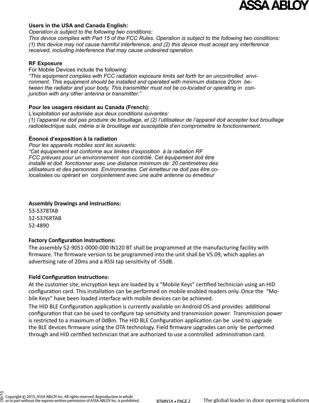 Users in the USA and Canada English:    Operation is subject to the following two conditions:   This device complies with Part 15 of the FCC Rules. Operation is subject to the following two conditions:   (1) this device may not cause harmful interference, and (2) this device must accept any interference  received, including interference that may cause undesired operation.   RF Exposure   For Mobile Devices include the following:   “This equipment complies with FCC radiation exposure limits set forth for an uncontrolled  envi-ronment. This equipment should be installed and operated with minimum distance 20cm  be-tween the radiator and your body. This transmitter must not be co-located or operating in  con-junction with any other antenna or transmitter.”   Pour les usagers résidant au Canada (French):   L’exploitation est autorisée aux deux conditions suivantes:   (1) l’appareil ne doit pas produire de brouillage, et (2) l’utilisateur de l’appareil doit accepter tout brouillage  radioélectrique subi, même si le brouillage est susceptible d’en compromettre le fonctionnement.   Énoncé d’exposition à la radiation   Pour les appareils mobiles sont les suivants:   “Cet équipement est conforme aux limites d’exposition  à la radiation RF FCC prévues pour un environnement  non contrôlé. Cet équipement doit être installé et doit  fonctionner avec une distance minimum de  20 centimètres des utilisateurs et des personnes  Environnantes. Cet émetteur ne doit pas être co- localisées ou opérant en  conjointement avec une autre antenne ou émetteur   Assembly Drawings and Instrucons:    53-5378TAB   52-5376RTAB   52-4890   Factory Conguraon Instrucons:   The assembly 52-9051-0000-000 IN120 BT shall be programmed at the manufacturing facility with  rmware. The rmware version to be programmed into the unit shall be V5.09, which applies an  adversing rate of 20ms and a RSSI tap sensivity of -55dB.    Field Conguraon Instrucons:   At the customer site, encrypon keys are loaded by a “Mobile Keys” cered technician using an HID  conguraon card. This installaon can be performed on mobile enabled readers only. Once the  “Mo-bile Keys” have been loaded interface with mobile devices can be achieved. The HID BLE Conguraon applicaon is currently available on Android OS and provides  addional conguraon that can be used to congure tap sensivity and transmission power.  Transmission power is restricted to a maximum of 0dBm. The HID BLE Conguraon applicaon can be  used to upgrade the BLE devices rmware using the OTA technology. Field rmware upgrades can only  be performed through and HID cered technician that are authorized to use a controlled  administraon card.     Copyright © 2015, ASSA ABLOY Inc. All rights reserved. Reproduction in wholeor in part without the express written permission of ASSA ABLOY Inc. is prohibited. BTMN1A • PAGE 209/15