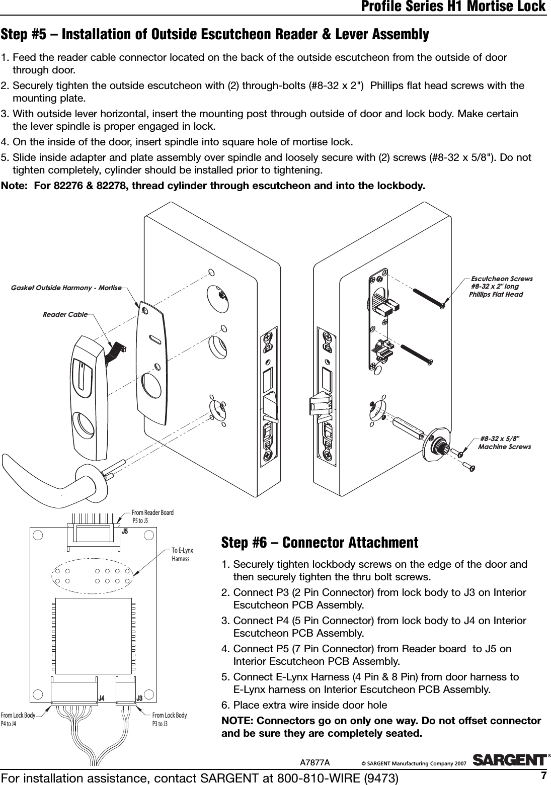 For installation assistance, contact SARGENT at 800-810-WIRE (9473)A7877A ©SARGENT Manufacturing Company 20077Profile Series H1 Mortise Lock1. Securely tighten lockbody screws on the edge of the door and then securely tighten the thru bolt screws.2. Connect P3 (2 Pin Connector) from lock body to J3 on InteriorEscutcheon PCB Assembly.3. Connect P4 (5 Pin Connector) from lock body to J4 on InteriorEscutcheon PCB Assembly.4. Connect P5 (7 Pin Connector) from Reader board  to J5 on Interior Escutcheon PCB Assembly.5. Connect E-Lynx Harness (4 Pin &amp; 8 Pin) from door harness to E-Lynx harness on Interior Escutcheon PCB Assembly.6. Place extra wireinside door holeNOTE: Connectors go on only one way. Do not offset connectorand be sure they are completely seated.Step #5 – Installation of Outside Escutcheon Reader &amp; Lever Assembly1. Feed the reader cable connector located on the back of the outside escutcheon from the outside of doorthrough door.2. Securely tighten the outside escutcheon with (2) through-bolts (#8-32 x 2&quot;)  Phillips flat head screws with themounting plate.3. With outside lever horizontal, insert the mounting post through outside of door and lock body. Make certain the lever spindle is proper engaged in lock.4. On the inside of the door, insert spindle into square hole of mortise lock.5. Slide inside adapter and plate assembly over spindle and loosely secure with (2) screws (#8-32 x 5/8&quot;). Do nottighten completely, cylinder should be installed prior to tightening.Note:  For 82276 &amp; 82278, thread cylinder through escutcheon and into the lockbody.Step #6 – Connector AttachmentEscutcheon Screws#8-32 x 2&quot; long  Phillips Flat Head#8-32 x 5/8&quot;  Machine ScrewsReader CableGasket Outside Harmony - MortiseJ5J5J4J4 J3J3To E-Lynx  HarnessFrom Reader BoardP5 to J5From Lock BodyP3 to J3From Lock BodyP4 to J4