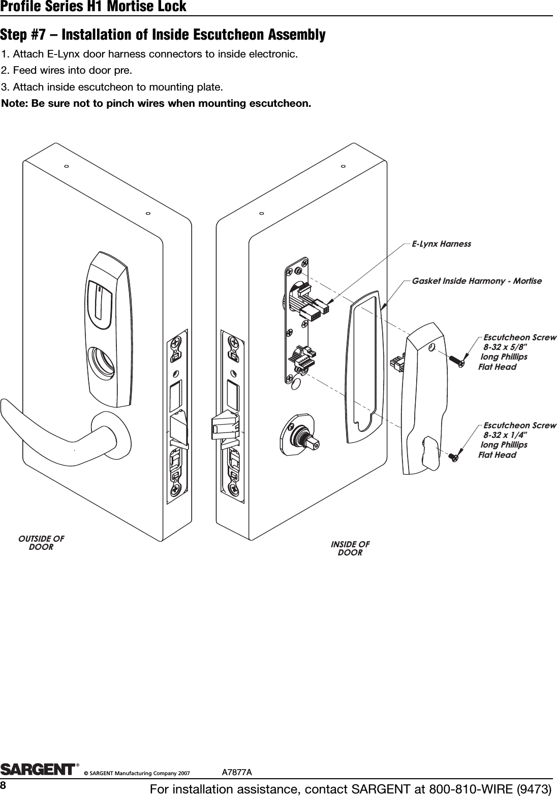 For installation assistance, contact SARGENT at 800-810-WIRE (9473)©SARGENT Manufacturing Company 2007 A7877A8Profile Series H1 Mortise LockStep #7 – Installation of Inside Escutcheon Assembly1.Attach E-Lynx door harness connectors to inside electronic.2. Feed wires into door pre.3. Attach inside escutcheon to mounting plate.Note: Be sure not to pinch wires when mounting escutcheon.OUTSIDE OFDOOR INSIDE OFDOOREscutcheon Screw8-32 x 5/8&quot;  long Phillips  Flat HeadEscutcheon Screw8-32 x 1/4&quot; long Phillips  Flat HeadE-Lynx HarnessGasket Inside Harmony - Mortise