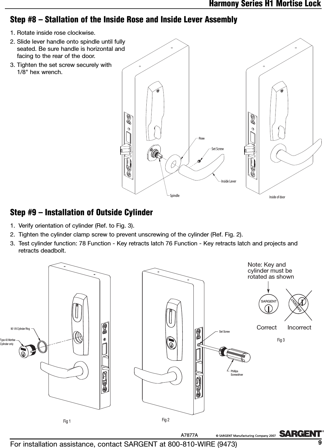 For installation assistance, contact SARGENT at 800-810-WIRE (9473)A7877A ©SARGENT Manufacturing Company 20079Harmony Series H1 Mortise LockStep #8 – Stallation of the Inside Rose and Inside Lever AssemblySpindleRoseSet ScrewInside LeverFig. 1Inside of doorFig. 21. Rotate inside rose clockwise.2. Slide lever handle onto spindle until fullyseated. Be sure handle is horizontal andfacing to the rear of the door.3. Tighten the set screw securely with1/8&quot; hex wrench.Step #9 – Installation of Outside Cylinder1. Verify orientation of cylinder (Ref. to Fig. 3).2. Tighten the cylinder clamp screw to prevent unscrewing of the cylinder (Ref. Fig. 2).3. Test cylinder function: 78 Function - Key retracts latch 76 Function - Key retracts latch and projects and retracts deadbolt.SARGENTSARGENTNote: Key and cylinder must be rotated as shownCorrect IncorrectFig 3Type 43 MortiseCylinder only90 1/8 Cylinder RingFig 1Set ScrewFig 2PhillipsScrewdriver