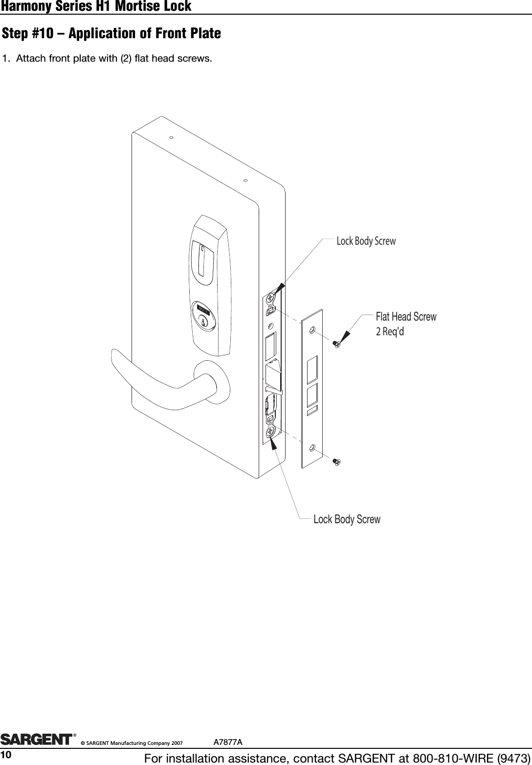 For installation assistance, contact SARGENT at 800-810-WIRE (9473)©SARGENT Manufacturing Company 2007 A7877A10Harmony Series H1 Mortise Lock1. Attach front plate with (2) flat head screws.Step #10 – Application of Front PlateLock Body ScrewLock Body ScrewFlat Head Screw 2 Req&apos;d