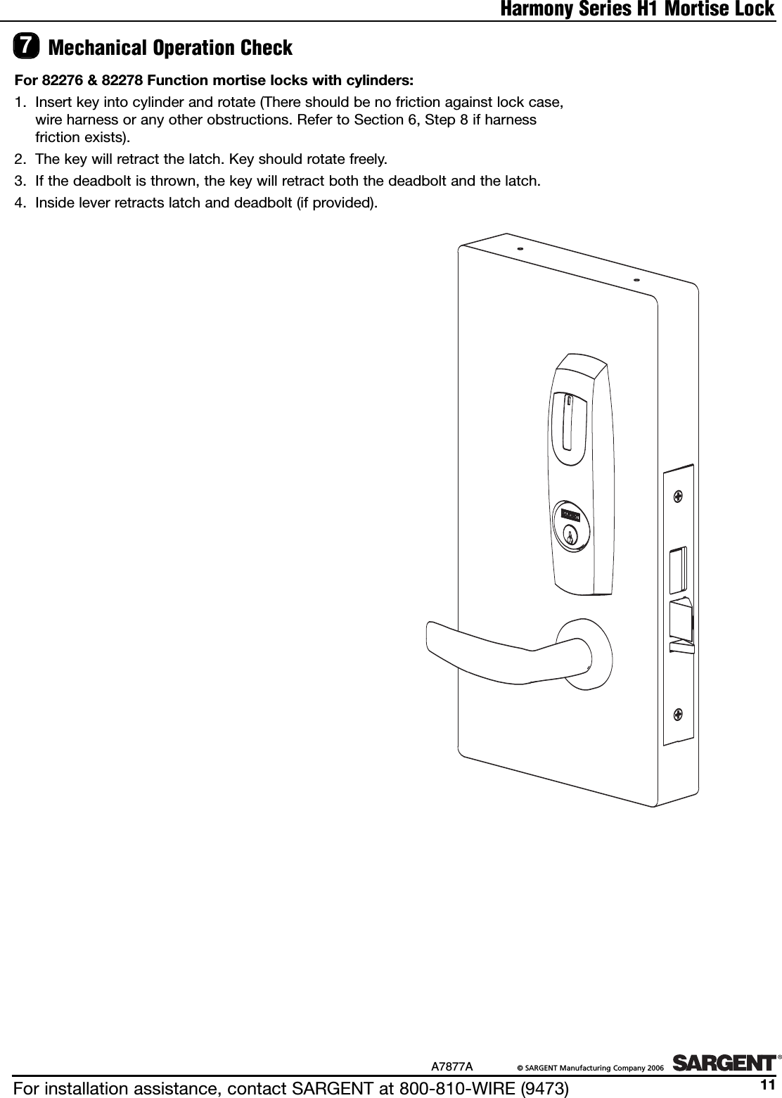 Mechanical Operation Check7For 82276 &amp; 82278 Function mortise locks with cylinders:1. Insert key into cylinder and rotate (There should be no friction against lock case, wire harness or any other obstructions. Refer to Section 6, Step 8 if harness friction exists).2. The key will retract the latch. Key should rotate freely.3. If the deadbolt is thrown, the key will retract both the deadbolt and the latch.4. Inside lever retracts latch and deadbolt (if provided).Harmony Series H1 Mortise LockFor installation assistance, contact SARGENT at 800-810-WIRE (9473)A7877A ©SARGENT Manufacturing Company 200611