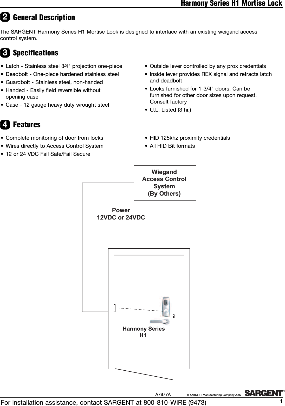 For installation assistance, contact SARGENT at 800-810-WIRE (9473)A7877A ©SARGENT Manufacturing Company 20071Harmony Series H1 Mortise LockThe SARGENT Harmony Series H1 Mortise Lock is designed to interface with an existing weigand access control system.General Description2Specifications• Latch - Stainless steel 3⁄4&quot; projection one-piece• Deadbolt - One-piece hardened stainless steel• Guardbolt - Stainless steel, non-handed• Handed - Easily field reversible without opening case• Case - 12 gauge heavy duty wrought steel• Outside lever controlled by any prox credentials • Inside lever provides REX signal and retracts latchand deadbolt• Locks furnished for 1-3/4&quot; doors. Can be furnished for other door sizes upon request. Consult factory• U.L. Listed (3 hr.)Features• Complete monitoring of door from locks•Wires directly to Access Control System• 12 or 24 VDC Fail Safe/Fail Secure • HID 125khz proximity credentials•All HID Bit formats34Harmony SeriesH1WiegandAccess Control System(By Others)Power12VDC or 24VDC