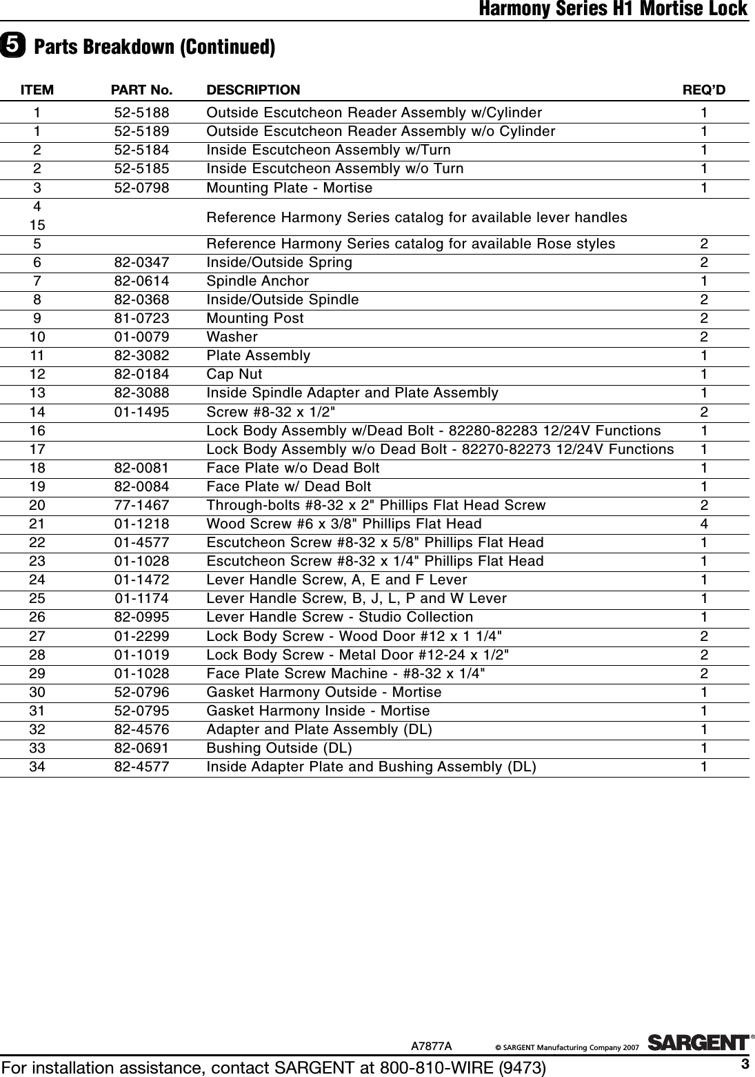 For installation assistance, contact SARGENT at 800-810-WIRE (9473)A7877A ©SARGENT Manufacturing Company 20073Harmony Series H1 Mortise Lock5Parts Breakdown (Continued)ITEM PART No. DESCRIPTION  REQ’D152-5188  Outside Escutcheon Reader Assembly w/Cylinder  11 52-5189  Outside Escutcheon Reader Assembly w/o Cylinder  1252-5184  Inside Escutcheon Assembly w/Turn  12 52-5185  Inside Escutcheon Assembly w/o Turn  1352-0798  Mounting Plate - Mortise  14Reference Harmony Series catalog for available lever handles155Reference Harmony Series catalog for available Rose styles  2682-0347 Inside/Outside Spring  2782-0614 Spindle Anchor  1882-0368 Inside/Outside Spindle  2981-0723 Mounting Post  210 01-0079 Washer  211 82-3082 Plate Assembly  112  82-0184 Cap Nut  113  82-3088  Inside Spindle Adapter and Plate Assembly  114  01-1495  Screw #8-32 x 1/2&quot;  216  Lock Body Assembly w/Dead Bolt - 82280-82283 12/24V Functions  117  Lock Body Assembly w/o Dead Bolt - 82270-82273 12/24V Functions  118  82-0081  Face Plate w/o Dead Bolt  119  82-0084  Face Plate w/ Dead Bolt  120  77-1467  Through-bolts #8-32 x 2&quot; Phillips Flat Head Screw  221  01-1218  Wood Screw #6 x 3/8&quot; Phillips Flat Head  422  01-4577  Escutcheon Screw #8-32 x 5/8&quot; Phillips Flat Head  123  01-1028  Escutcheon Screw #8-32 x 1/4&quot; Phillips Flat Head  124  01-1472  Lever Handle Screw, A, E and F Lever  125  01-1174  Lever Handle Screw, B, J, L, P and W Lever  126  82-0995  Lever Handle Screw - Studio Collection  127  01-2299  Lock Body Screw - Wood Door #12 x 1 1/4&quot;  228  01-1019  Lock Body Screw - Metal Door #12-24 x 1/2&quot;  229  01-1028  Face Plate Screw Machine - #8-32 x 1/4&quot;  230  52-0796  Gasket Harmony Outside - Mortise 131  52-0795  Gasket Harmony Inside - Mortise  132  82-4576  Adapter and Plate Assembly (DL)  133  82-0691  Bushing Outside (DL)  134  82-4577  Inside Adapter Plate and Bushing Assembly (DL)  1