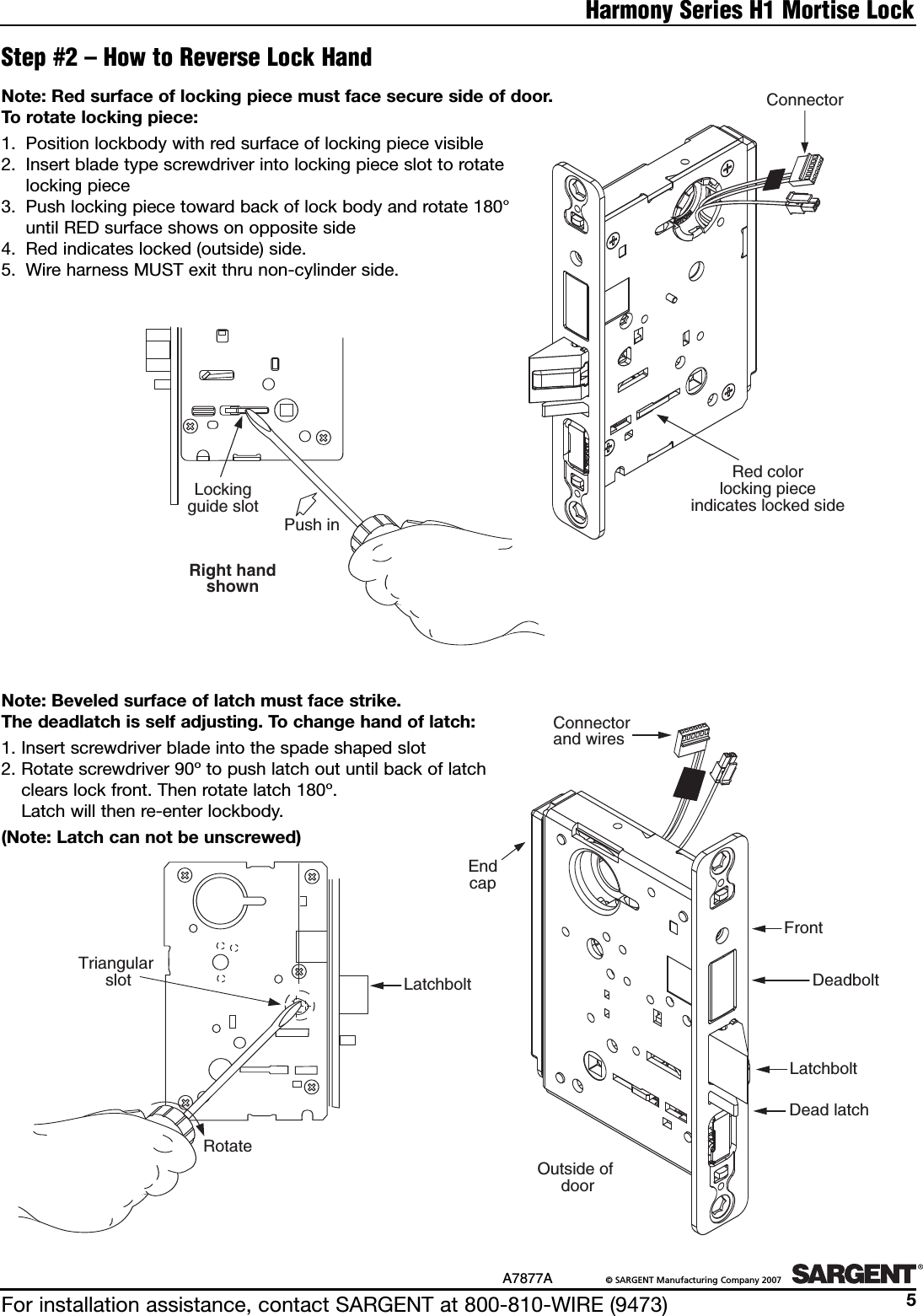 For installation assistance, contact SARGENT at 800-810-WIRE (9473)A7877A ©SARGENT Manufacturing Company 20075Harmony Series H1 Mortise LockStep #2 – How to Reverse Lock HandConnectorRed colorlocking pieceindicates locked sideNote: Beveled surface of latch must face strike. The deadlatch is self adjusting. Tochange hand of latch:1. Insertscrewdriver blade into the spade shaped slot2. Rotate screwdriver 90º to push latch out until back of latch clears lock front. Then rotate latch 180º. Latch will then re-enter lockbody.(Note: Latch can not be unscrewed)Note: Red surface of locking piece must face secure side of door. Torotate locking piece:1. Position lockbody with red surface of locking piece visible2. Insert blade type screwdriver into locking piece slot to rotate locking piece3. Push locking piece toward back of lock body and rotate 180°until RED surface shows on opposite side4. Red indicates locked (outside) side.5. Wire harness MUST exit thru non-cylinder side.Right handshownTriangular slotLockingguide slotRotatePush inRed colorlocking pieceindicates locked sideEnd CapEndcapConnectorLOutside of doorConnectorand wiresLatchboltConnectorand wiresLatchboltFrontDeadboltDead latchEndcapOutside of doorRight handshownTriangular slotLockingguide slotRotatePush inRed colorlocking pieceindicates locked sideEnd CapEndcapConnectorLatchboltOutside of doorFrontDeadboltDead latchConnectorand wiresLatchbolt