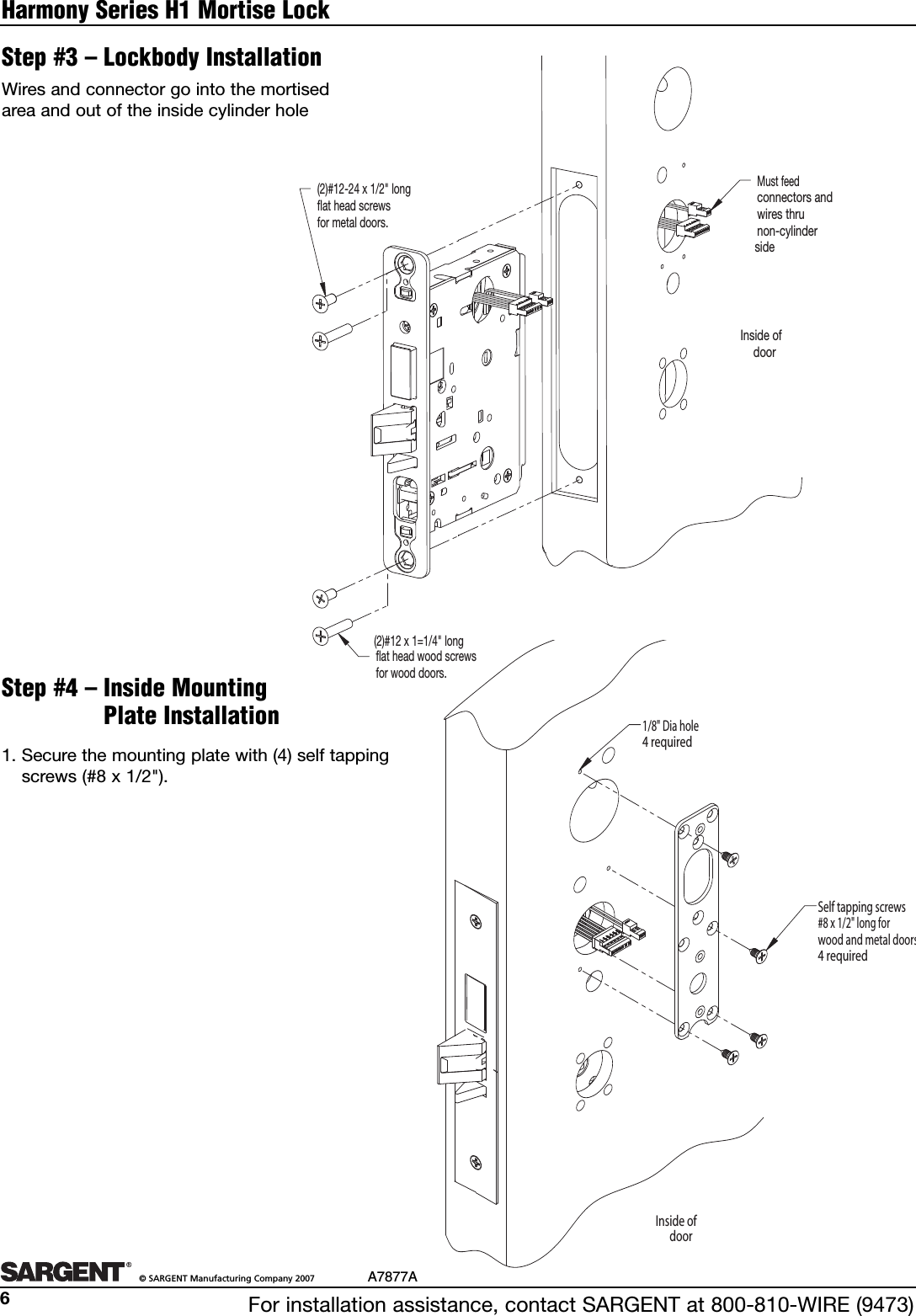 For installation assistance, contact SARGENT at 800-810-WIRE (9473)©SARGENT Manufacturing Company 2007 A7877A6Harmony Series H1 Mortise Lock(2)#12-24 x 1/2&quot; longflat head screwsfor metal doors.flat head wood screwsfor wood doors.Must feed connectors andwires thrunon-cylindersideInside ofdoor(2)#12 x 1=1/4&quot; longStep #3 – Lockbody InstallationStep #4 – Inside MountingPlate InstallationWires and connector go into the mortisedarea and out of the inside cylinder holeInside ofdoorSelf tapping screws#8 x 1/2&quot; long forwood and metal doors4 required1/8&quot; Dia hole4 required1. Securethe mounting plate with (4) self tappingscrews (#8 x 1/2&quot;).