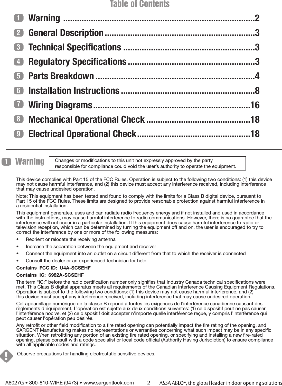           Table of ContentsWarning  ...................................................................................2General Description .................................................................3Technical Speciﬁcations .........................................................3Regulatory Speciﬁcations .......................................................3Parts Breakdown .....................................................................4Installation Instructions ..........................................................8Wiring Diagrams ....................................................................16Mechanical Operational Check .............................................18Electrical Operational Check .................................................18A8027G • 800-810-WIRE (9473) • www.sargentlock.com 2123456789Changes or modiﬁcations to this unit not expressly approved by the party  responsible for compliance could void the user’s authority to operate the equipment.This device complies with Part 15 of the FCC Rules. Operation is subject to the following two conditions: (1) this device may not cause harmful interference, and (2) this device must accept any interference received, including interference  that may cause undesired operation.Note: This equipment has been tested and found to comply with the limits for a Class B digital device, pursuant to  Part 15 of the FCC Rules. These limits are designed to provide reasonable protection against harmful interference in  a residential installation.This equipment generates, uses and can radiate radio frequency energy and if not installed and used in accordance  with the instructions, may cause harmful interference to radio communications. However, there is no guarantee that the interference will not occur in a particular installation. If this equipment does cause harmful interference to radio or  television reception, which can be determined by turning the equipment off and on, the user is encouraged to try to  correct the interference by one or more of the following measures:•  Reorient or relocate the receiving antenna•  Increase the separation between the equipment and receiver•  Connect the equipment into an outlet on a circuit different from that to which the receiver is connected•  Consult the dealer or an experienced technician for helpContains  FCC ID:  U4A-SCSEHF Contains  IC:  6982A-SCSEHF The term “IC:” before the radio certiﬁcation number only signiﬁes that Industry Canada technical speciﬁcations were met. This Class B digital apparatus meets all requirements of the Canadian Interference Causing Equipment Regulations. Operation is subject to the following two conditions: (1) this device may not cause harmful interference, and (2)  this device must accept any interference received, including interference that may cause undesired operation. Cet appareillage numérique de la classe B répond à toutes les exigences de l’interférence canadienne causant des règlements d’équipement. L’opération est sujette aux deux conditions suivantes: (1) ce dispositif peut ne pas causer l’interférence nocive, et (2) ce dispositif doit accepter n’importe quelle interférence reçue, y compris l’interférence qui peut causer l’opération peu désirée.Any retroﬁt or other ﬁeld modiﬁcation to a ﬁre rated opening can potentially impact the ﬁre rating of the opening, and SARGENT Manufacturing makes no representations or warranties concerning what such impact may be in any speciﬁc situation. When retroﬁtting any portion of an existing ﬁre rated opening, or specifying and installing a new ﬁre-rated opening, please consult with a code specialist or local code ofﬁcial (Authority Having Jurisdiction) to ensure compliance with all applicable codes and ratings. Warning 1Observe precautions for handling electrostatic sensitive devices.!