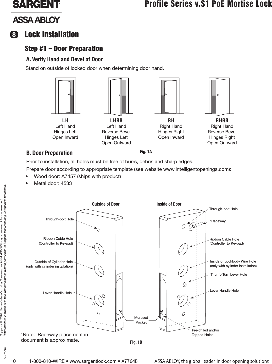 10          1-800-810-WIRE • www.sargentlock.com • A7764BCopyright © 2010, Sargent Manufacturing Company, an ASSA ABLOY Group company. All rights reserved. Reproductions in whole or in part without express written permission of Sargent Manufacturing Company is prohibited.10/15/10Profile Series v.S1 PoE Mortise Lock  Stand on outside of locked door when determining door hand.B. Door PreparationOutside of Door Inside of DoorStep #1 – Door PreparationA. Verify Hand and Bevel of DoorLock InstallationRibbon Cable Hole (Controller to Keypad)Outside of Cylinder Hole(only with cylinder installation)Lever Handle HoleThrough-bolt HoleRibbon Cable Hole  (Controller to Keypad)Inside of Lockbody Wire Hole(only with cylinder installation)Lever Handle Hole*RacewayThrough-bolt HolePre-drilled and/orTapped HolesMortisedPocketPrior to installation, all holes must be free of burrs, debris and sharp edges. Prepare door according to appropriate template (see website www.intelligentopenings.com):•  Wood door: A7457 (ships with product)•  Metal door: 4533LH Left Hand Hinges Left Open Inward LHRB Left Hand Reverse Bevel Hinges Left Open Outward RHRight Hand Hinges Right Open Inward RHRB Right Hand Reverse Bevel Hinges Right Open Outward 8*Note:  Raceway placement in document is approximate. Thumb Turn Lever HoleFig. 1AFig. 1B