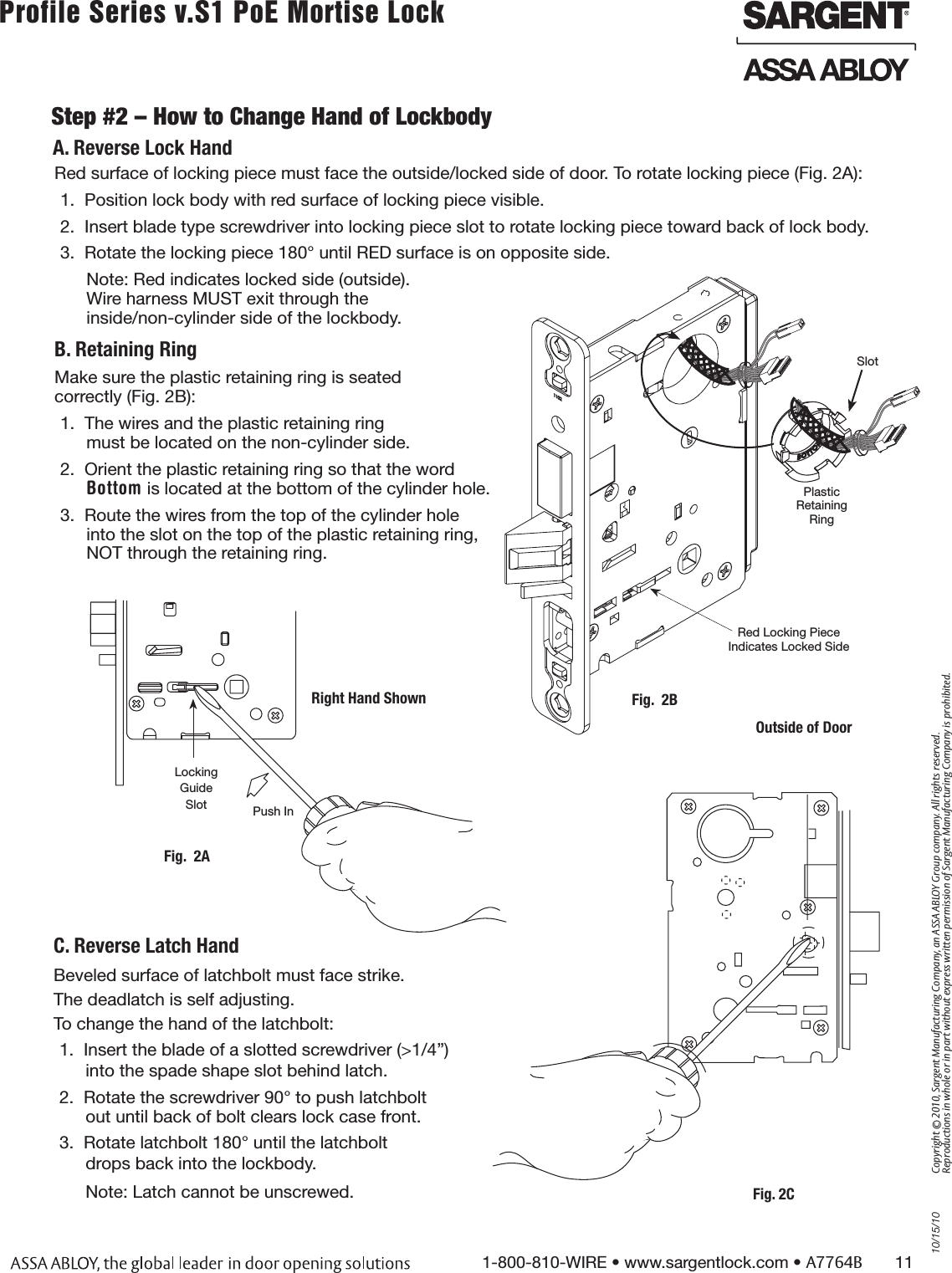 10/15/101-800-810-WIRE • www.sargentlock.com • A7764B       11Copyright © 2010, Sargent Manufacturing Company, an ASSA ABLOY Group company. All rights reserved. Reproductions in whole or in part without express written permission of Sargent Manufacturing Company is prohibited.Profile Series v.S1 PoE Mortise Lock        Step #2 – How to Change Hand of LockbodyBeveled surface of latchbolt must face strike.The deadlatch is self adjusting.To change the hand of the latchbolt:1.  Insert the blade of a slotted screwdriver (&gt;1/4”) into the spade shape slot behind latch.2.  Rotate the screwdriver 90° to push latchbolt out until back of bolt clears lock case front.3.  Rotate latchbolt 180° until the latchbolt  drops back into the lockbody.Note: Latch cannot be unscrewed.Red surface of locking piece must face the outside/locked side of door. To rotate locking piece (Fig. 2A):1.  Position lock body with red surface of locking piece visible.2.  Insert blade type screwdriver into locking piece slot to rotate locking piece toward back of lock body.3.  Rotate the locking piece 180° until RED surface is on opposite side.Note: Red indicates locked side (outside).  Wire harness MUST exit through the  inside/non-cylinder side of the lockbody.B. Retaining RingMake sure the plastic retaining ring is seated  correctly (Fig. 2B):1.  The wires and the plastic retaining ring  must be located on the non-cylinder side.2.  Orient the plastic retaining ring so that the word  Bottom is located at the bottom of the cylinder hole.3.  Route the wires from the top of the cylinder hole into the slot on the top of the plastic retaining ring,  NOT through the retaining ring.Push InRight Hand ShownLocking Guide SlotFig.  2AFig. 2CA. Reverse Lock HandC. Reverse Latch HandRed Locking Piece  Indicates Locked SidePlastic  Retaining RingOutside of DoorFig.  2BSlot