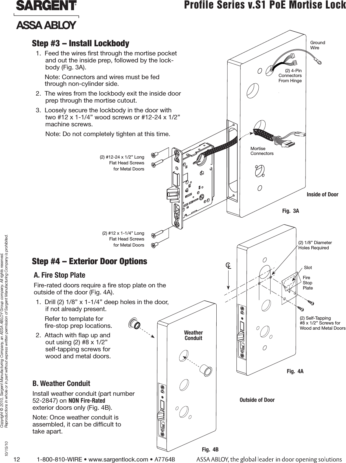 12          1-800-810-WIRE • www.sargentlock.com • A7764BCopyright © 2010, Sargent Manufacturing Company, an ASSA ABLOY Group company. All rights reserved. Reproductions in whole or in part without express written permission of Sargent Manufacturing Company is prohibited.10/15/10Profile Series v.S1 PoE Mortise Lock  Step #3 – Install Lockbody1.  Feed the wires ﬁrst through the mortise pocket and out the inside prep, followed by the lock-body (Fig. 3A).Note: Connectors and wires must be fed through non-cylinder side. 2.  The wires from the lockbody exit the inside door prep through the mortise cutout.3.  Loosely secure the lockbody in the door with two #12 x 1-1/4” wood screws or #12-24 x 1/2” machine screws.Note: Do not completely tighten at this time.Ground Wire(2) 4-Pin Connectors From Hinge Step #4 – Exterior Door OptionsA. Fire Stop PlateFire-rated doors require a ﬁre stop plate on the  outside of the door (Fig. 4A).1.  Drill (2) 1/8” x 1-1/4” deep holes in the door,  if not already present.Refer to template for  ﬁre-stop prep locations.2.  Attach with ﬂap up and  out using (2) #8 x 1/2”  self-tapping screws for  wood and metal doors.B. Weather ConduitInstall weather conduit (part number  52-2847) on NON Fire-Rated exterior doors only (Fig. 4B).Note: Once weather conduit is  assembled, it can be difﬁcult to take apart.  (2) #12-24 x 1/2” Long Flat Head Screws for Metal Doors(2) #12 x 1-1/4” Long Flat Head Screws for Metal DoorsFig.  3AMortise Connectors Inside of DoorFig.  4BWeather  ConduitFig.  4A(2) 1/8” Diameter Holes RequiredSlot(2) Self-Tapping  #8 x 1/2” Screws for Wood and Metal DoorsOutside of DoorFire  Stop Plate