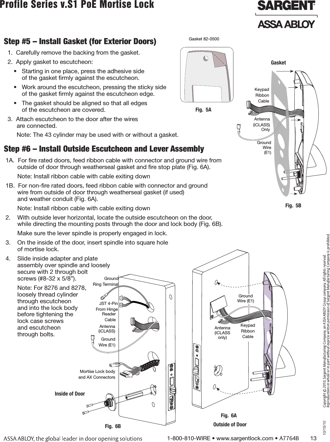 10/15/101-800-810-WIRE • www.sargentlock.com • A7764B       13Copyright © 2010, Sargent Manufacturing Company, an ASSA ABLOY Group company. All rights reserved. Reproductions in whole or in part without express written permission of Sargent Manufacturing Company is prohibited.Profile Series v.S1 PoE Mortise Lock        Step #6 – Install Outside Escutcheon and Lever Assembly 1A.  For ﬁre rated doors, feed ribbon cable with connector and ground wire from         outside of door through weatherseal gasket and ﬁre stop plate (Fig. 6A).       Note: Install ribbon cable with cable exiting down1B.  For non-ﬁre rated doors, feed ribbon cable with connector and ground         wire from outside of door through weatherseal gasket (if used)         and weather conduit (Fig. 6A).       Note: Install ribbon cable with cable exiting down2.    With outside lever horizontal, locate the outside escutcheon on the door,        while directing the mounting posts through the door and lock body (Fig. 6B).       Make sure the lever spindle is properly engaged in lock.3.    On the inside of the door, insert spindle into square hole         of mortise lock.4.    Slide inside adapter and plate         assembly over spindle and loosely        secure with 2 through bolt         screws (#8-32 x 5/8”).       Note: For 8276 and 8278,        loosely thread cylinder         through escutcheon         and into the lock body         before tightening the        lock case screws         and escutcheon         through bolts.    Gasket 82-0500Step #5 – Install Gasket (for Exterior Doors)1.  Carefully remove the backing from the gasket. 2.  Apply gasket to escutcheon:•  Starting in one place, press the adhesive side  of the gasket ﬁrmly against the escutcheon.•  Work around the escutcheon, pressing the sticky side  of the gasket ﬁrmly against the escutcheon edge.•  The gasket should be aligned so that all edges of the escutcheon are covered.3.  Attach escutcheon to the door after the wires  are connected.Note: The 43 cylinder may be used with or without a gasket.Fig.  5AInside of DoorMortise Lock bodyand AX ConnectorsFig.  6BReader Cable Ground Wire (E1)Antenna (iCLASS)JST 4-PinFrom Hinge Ground Ring TerminalAntenna  (iCLASS only)Fig.  6AOutside of DoorKeypad RibbonCable Ground Wire (E1)Keypad RibbonCable Ground Wire  (E1)GasketAntenna(iCLASS) OnlyFig.  5B